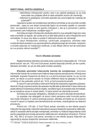 DREPT PENAL. PARTEA GENERALĂ 
247 
- delimitarea infracţiunilor pentru care s-au aplicat pedepse ce au fost 
executate sau graţiate până la data adoptării actului de clemenţă; 
- referirea la pedeapsa concretă aplicată sau pronunţată de instanţa de 
judecată482 . 
Leguitorul poate să condiţioneze beneficiul amnistiei şi de anumite condiţii 
personale , ceea ce are drept consecinţă faptul că amnistia capătă un caracter 
mixt , ea operând numai in rem (pentru infracţiuni ), dar şi in personam ( pentru 
persoanele care îndeplinesc conţiţiile legii).483 
Amnistia priveşte infracţiunile săvârşite până în ziua adoptării legii prin care 
este acordată ca regulă, dar poate privi şi altă dată până la care infracţiunile sunt 
amnistiate; în orice caz data nu poate fi ulterioară actului de clemenţă. 
În cazul infracţiunilor continue, continuate, progresive, amnistia este 
incidentă dacă acestea s-au epuizat până la adoptarea legii de amnistie, respectiv 
a încetat acţiunea ori inacţiunea continuă, a luat sfârşit ultimul act de executare 
ori s-a produs ultimul rezultat484 . 
14.2.5. Efectele amnistiei 
Reglementarea efectelor amnistiei este cuprinsă în dispoziţiile art. 119 Cod 
penal actual sau art. 152 noul Cod penal; aceste dispoziţii prevăd, pe de o parte, 
efectele amnistiei, iar pe de altă parte limitele acesteia. 
Efectele amnistiei intervenite înainte de condamnare. Amnistia 
intervenită înainte de condamnare înlătură răspunderea penală pentru infracţiunea 
săvârşită, aceasta înseamnă că dacă nu s-a pornit procesul penal, nu se va mai 
porni, iar dacă s-a pornit acesta va înceta indiferent dacă se găseşte în faza de 
urmărire ori de judecată, potrivit art. 10 lit. g Cod procedură penală. 
În cazul în care amnistia a intervenit înainte de sesizarea organelor judiciare, 
dacă din însuşi cuprinsul actului de sesizare rezultă date şi elemente în baza cărora se 
poate efectua încadrarea juridică a faptei, rezultând apoi că aceasta este amnistiată, 
se va soluţiona cauza în acest stadiu, în baza actului de clemenţă survenit. 
Amnistia are caracter obligatoriu, efectele ei nu pot fi refuzate de beneficiar. 
La acestea mai adăugăm că atunci când persoana este învinuită pentru 
mai multe infracţiuni în cadrul aceluiaşi proces, efectele amnistiei se vor produce 
numai în raport cu faptele care beneficiază de amnistie, restrângându-se obiectul 
procesului. 
Potrivit art. 119 alin. 2 Cod Penal actual, amnistia nu are efecte asupra 
măsurilor de siguranţă, măsurilor educative ţi asupra drepturilor persoanei vătămate, 
adică în această ultimă situaţie menţionată, amnistia nu înlătură răspunderea civilă 
pentru pagubele provocate persoanei vătămate prin săvârşirea infracţiunii. Potrivit 
art. 152, alin.2 al noului Cod penal, amnistia nu are efecte asupra măsurilor de 
siguranţă şi asupra drepturilor persoanei vătămate. 
484 I. Oancea, “Tratat de drept penal. Partea Generală”, Ed. ALL Juridică, p. 343; 
 