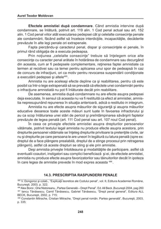 Aurel Teodor Moldovan 
248 
Efectele amnistiei după condamnare. Când amnistia intervine după 
condamnare, se înlătură, potrivit art. 119 alin. 1 Cod penal actual sau art. 152 
alin. 1 Cod penal viitor atât executarea pedepsei cât şi celelalte consecinţe penale 
ale condamnării, făcând astfel să înceteze interdicţiile, incapacităţile, decăderile 
prevăzute în alte legi penale ori extrapenale. 
Fapta pierzându-şi caracterul penal, dispar şi consecinţele ei penale, în 
primul rând obligaţia de a executa pedeapsa. 
Prin noţiunea „celelalte consecinţe” trebuie să înţelegem orice alte 
consecinţe cu caracter penal arătate în hotărârea de condamnare sau decurgând 
din aceasta, cum ar fi pedepsele complementare, reţinerea faptei amnistiate ca 
termen al recidivei sau ca temei pentru aplicarea unui spor de pedeapsă în caz 
de concurs de infracţiuni, ori ca motiv pentru revocarea suspendării condiţionate 
a executării pedepsei şi altele485 . 
Amnistia nu are aceleaşi efecte depline ca şi reabilitarea, pentru că este 
posibil ca într-o lege extrapenală să se prevadă că efectele unei condamnări pentru 
o infracţiune amnistiată nu pot fi înlăturate decât prin reabilitare. 
De asemenea, amnistia după condamnare nu are efecte asupra pedepsei 
deja executate, în sensul că aceasta nu va fi restituită ca efect al amnistiei, amnis-tia 
nepresupunând repunerea în situaţia anterioară, adică o restitutio in integrum. 
Amnistia nu are efecte asupra măsurilor de siguranţă şi asupra măsurilor 
educative deoarece toate aceste măsuri sunt luate în favoarea infractorului şi 
au ca scop înlăturarea unei stări de pericol şi preîntâmpinarea săvârşirii faptelor 
prevăzute de legea penală (art. 111 Cod penal sau art. 107 noul Cod penal). 
În ceea ce priveşte efectele amnistiei asupra drepturilor persoanelor 
vătămate, potrivit textului legal amnistia nu produce efecte asupra acestora, prin 
drepturile persoanei vătămate se înţeleg drepturile privitoare la pretenţiile civile, iar 
nu şi drepturile pe care persoana le are uneori în legătură cu latura penală (spre ex: 
dreptul de a face plângere prealabilă, dreptul de a stinge procesul prin retragerea 
plângerii), astfel că aceste drepturi se sting şi ele prin amnistie. 
Deşi amnistia priveşte întotdeauna şi modalităţiile de participare, astfel că 
eventualii coautori, instigatori sau complici beneficiază şi ei, de efectele amnistiei, 
amnistia nu produce efecte asupra favorizatorilor sau tăinuitorilor decât în ipoteza 
în care legea de amnistie prevede în mod expres aceasta 486 . 
14.3. PRESCRIPTIA RASPUNDERII PENALE 
485 V. Dongoroz şi colab., “Explicaţii teoretice ale Codului penal”, vol. II, Editura Academiei Române, 
Bucureşti, 2003, p. 322; 
486 Alex Boroi ; Ghe Nistoreanu „ Partea Generală – Drept Penal”. Ed. All Beck ,Bucureşti 2004, pag 260 
487 Iancu Tănăsescu, Camil Tănăsescu, Gabriel Tănăsescu, “Drept penal general”, Editura ALL 
BECK, Bucureşti, 2002, p. 715; 
488 Constantin Mitrache, Cristian Mitrache, “Drept penal român. Partea generală”, Bucureşti, 2003, 
p. 335; 
 
