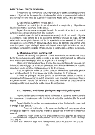 DREPT PENAL. PARTEA GENERALĂ 
25 
14 Constantin Mitrache - Drept penal. Partea generală. - Casa de Editură şi presă “Şansa”. Bucureşti 
2002, pag. 42 
15 Costică Bulai – Manual de drept penal. Partea generală. Editura All , Bucureşti 1997, pag.62 
În raporturile de conformare statul impune tuturor destinatarilor legii penale 
norme obligatorii, iar în raportul juridic de conflict statul impune celuilalt subiect 
şi anume persoana fizică să suporte consecinţele faptei sale , adică pedeapsa. 
B. Conţinutul raportului juridic penal 
Conţinutul raportului juridic penal se referă la drepturile şi obligaţiile ce 
revin subiecţilor ai raportului juridic penal. 
Raportul acesta este un raport dinamic, în sensul că subiecţii raportului 
juridic desfăşoară anumite acţiuni sau inacţiuni 
În cadrul raportului juridic de conformare conţinutul îl reprezintă obligaţia 
destinatarilor legii penale de a se conforma cerinţelor impuse de lege, dar tot 
odată este format şi din dreptul statului de a pretinde o anume conduită titularilor 
obligaţiei de conformare. În cadrul raportului penal de conflict impunerea unei 
sancţiuni pentru fapta săvârşită reprezintă dreptul statului şi totodată acest drept 
al statului constă şi în obligaţia infractorului de a suporta consecinţele faptei sale. 
C. Obiectul raportului juridic penal 
Obiectul raportului juridic penal îl constituie acţiunile pe care titularii drep-turilor 
le efectuează sau le poate pretinde şi pe care ceilalţi subiecţi au obligaţia 
de a le săvârşi sau obligaţia de a se abţine de a le săvârşi.14 
Statul prin instanţa judiciară are dreptul de a trage la răspundere penală, iar 
infractorul are obligaţia de a suporta pedeapsa. Prin realizarea obiectului specific 
raportului juridic penal se realizează norma de drept penal. 
În cazul raportului juridic de conflict obiectul îl constituie pedeapsa, privită 
ca o sancţiune tipică de drept penal, dar şi alte sancţiuni de drept penal. 
În ceea ce priveşte raportul juridic de conformare obiectul specific îl 
reprezintă însăşi conformarea, adică adoptarea unei conduite corespunzătoare 
exigenţei normei penale fapt ce duce la realizarea normei de drept penal ce 
reprezintă şi temeiul raportului juridic penal de conformare. 
1.4.3. Naşterea, modificarea şi stingerea raportului juridic penal 
Raportul juridic penal se naşte o dată cu intrarea în vigoare a normei penale 
incriminatoare, normă ce prevede drepturile şi obligaţiile participanţilor la acest 
raport. 
Raportul juridic de conformare nu depinde de voinţa destinatarilor, este deci 
o creaţie a legii penale.15 . 
Raportul juridic de conformare se desfăşoară prin respecatrea 
obligaţiei de abţinere de la acţiunea interzisă, obligaţie ce incumbă destinatarului 
normei. 
Durata unui raport juridic nu este prestabilită ci acesta depinde de perioada 
 