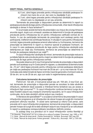 DREPT PENAL. PARTEA GENERALĂ 
251 
d) 5 ani, când legea prevede pentru infracţiunea săvârţită pedeapsa în-chisorii 
mai mare de un an, dar care nu depăţeţte 5 ani; 
e) 3 ani, când legea prevede pentru infracţiunea săvârţită pedeapsa în-chisorii 
care nu depăşeşte un an sau amenda. 
Termenele de prescripţie a răspunderii penale se determină în raport cu 
pedeapsa prevăzută de lege pentru infracţiunea consumată, chiar dacă infracţiunea 
săvârşită a rămas în faza tentativei492 . 
În ce priveşte aceste termene de prescripţie s-au impus de-a lungul timpului 
anumite reguli, după cum urmează: acestea se determină în funcţie de pedeapsa 
prevăzută pentru infracţiunea tip ori pentru infracţiunea calificată comisă de in-fractor, 
în caz de participaţie termenele de prescripţie sunt aceleaşi pentru toţi 
participanţii, indiferent de contribuţia fiecăruia; în situaţia în care pentru infracţiunea 
comisă, legea prevede pedeapsa amenzii alternative cu închisoarea, termenul de 
prescripţie se determină în raport cu maximul special al pedepsei închisorii, iar 
în cazul în care pedeapsa prevăzută de lege pentru infracţiunea săvârşită este 
detenţiunea pe viaţă sau închisoarea, termenul de prescripţie se determină în 
funcţie de pedeapsa detenţiunii pe viaţă493 . 
În cazul infracţiunilor săvârşite de minori, termenele de prescripţie reduse la 
jumătate faţă de cele prevăzute pentru majori se determină în funcţie de pedeapsa 
prevăzută de lege pentru infracţiunea comisă. 
Se poate observa că în noul Cod penal termenele de prescripţie a răspunderii 
penale sunt aceleaşi ca şi în Codul penal în vigoare, cu deosebirea că termenul este 
de „15 ani” când legea prevede pentru infracţiunea comisă pedeapsa detenţiunii 
pe viaţă sau pedeapsa închisorii mai mari de 20 de ani – şi nu mai mare de 15 ani, 
motivaţia este determinată de faptul că limita maximă generală a închisorii este de 
30 de ani, iar nu de 25 de ani, aşa cum este în reglementarea actuală. 
Calcularea termenelor de prescripţie 
Potrivit art. 122 alin. 2 Cod penal actual sau art. 154 alin. 2 noul Cod pe-nal, 
termenele de prescripţie a răspundeii penale se socotesc la data săvârsirii 
infractiunii„ indiferent dacă aceasta a îmbrăcat forma tentativei sau pe aceea a 
infracţiunii fapt consumat”494 . În cazul infracţiunilor continue termenul curge de la 
data încetării acţiunii sau inacţiunii (momentul epuizării), iar în cazul infracţiunilor 
continuate, de la data săvârţirii ultimei acţiuni sau inacţiuni. 
În literatura de specialitate495 s-a susţinut că termenul de prescripţie în cazul 
infracţiunilor progresive şi al infracţiunilor de obicei începe să curgă din momentul 
producerii ultimului rezultat. În acest sens opinează şi viitorul Cod penal, care 
prevede că în cazul infracţiunilor progresive, termenul de prescripţie a răspunderii 
penale începe să curgă de la data săvârşirii acţiunii sau inacţiunii şi se calculează 
în raport cu pedeapsa corespunzătoare rezultatului definitiv produs. 
În acelaşi timp s-a prevăzut că în cazul infracţiunilor contra libertăţii şi 
493 M. Basarab, “Drept penal” vol. I şi II, Ediţia a II-a, editura Fundaţiei “Chemarea”, Iaşi, 1995, p. 547; 
494 C. Bulai „Manual de drept penal -Partea Generală Ed.” All Beck Bucureşti 1997 pag 335 
495 C. Bulai, “Manual de drept penal. Partea generală.”, Editura ALL, Bucureşti, 1997, p. 335-336; 
 