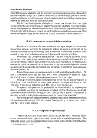 Aurel Teodor Moldovan 
252 
integrităţii sexuale săvârşite faţă de un minor, termenul de prescripţie a răspunderii 
penale începe să curgă de la data la care acesta a devenit major, pentru a se crea 
astfel posibilitatea urmăririi acestor infracţiuni chiar dacă au fost descoperite la un 
interval de timp mai mare de la comiterea lor. 
Dacă în cazul infracţiunilor săvârşite în concurs real, termenul de prescripţie 
curge pentru fiecare infracţiune, în cazul infracţiunilor săvârşite în concurs ideal, 
termenul curge pentru toate infracţiunile de la data comiterii acţiunii sau inacţiunii 
infracţionale, afară de cazul în care se săvârşeşte şi o infracţiune progresivă când 
termenul de prescripţie se va calcula de la data producerii ultimului rezultat496 . 
14.3.3. Întreruperea termenului de prescripţie 
Pentru a-şi produce efectele prevăzute de lege, respectiv înlăturarea 
răspunderii penale, termenul de prescripţie trebuie să curgă neîntrerupt, să nu 
intervină anumite acte sau activităţi care ar readuce în conştiinţa societăţii fapta 
comisă şi care întrerupând cursul prescripţiei amână efectele acesteia. 
Potrivit art. 123 Cod penal actual sau art. 155 alin. 1 noul Cod penal, cursul 
termenului prescripţiei răspunderii penale se întrerupe prin îndeplinirea oricărui act 
care potrivit legii, trebuie comunicat învinuitului sau inculpatului în desfăţurarea 
procesului penal, de exemplu actul de punere în miţcare a acţiunii penale, aresta-rea 
preventivă, percheziţia domiciliară sau corporală, prezentarea materialului de 
urmărire penală, etc. 
Efectul întreruperii cursului prescripţiei constă potrivit textului legal (art. 123, 
alin. 2 Cod penal actual sau art. 155, alin. 1 noul Cod penal) în aceea că după 
fiecare întrerupere începe să curgă un nou termen de prescripţie. 
Întreruperea cursului prescriptiei produce efecte faţă de toţi participanţii la 
infracţiune, chiar dacă actul de întrerupere priveţte numai pe unii dintre ei. (art. 
123, alin. 3 Cod penal actual sau art. 155, alin. 3 noul Cod penal). 
În lege s-a mai prevăzut că prescripţia va interveni dacă se împlineşte o 
dată şi jumătate termenul de prescripţie prevăzut pentru infracţiunea săvârşită, 
calculat de la data comiterii infracţiunii (art. 124 Cod penal actual) – cunoscută în 
doctrina penală şi în legislaţie sub denumirea de “prescripţie specială”. 
În schimb, prin noua reglementare, prescripţia specială a fost reglementată 
într-un alineat distinct (art. 155, alin. 4 noul Cod penal), şi nu într-un text distinct 
(art. 124) ca în legea actuală. 
14.3.4. Suspendarea prescripţiei 
Potrivit art. 128, alin. 1 Cod penal actual sau art. 156 alin. 1 noul Cod penal, 
cursul termenului prescripţiei răspunderii penale este suspendat pe timpul cât o 
dispoziţie legală (spre ex. dispoziţiile prevăzute în art. 5 alin. 2 Cod penal actual sau 
496 M. Basarab, op. cit., p. 547; 
 