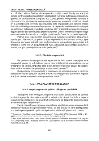 DREPT PENAL. PARTEA GENERALĂ 
253 
art. 10, alin.1 viitorul Cod penal care prevăd condiţia punerii în mişcare a acţiunii 
penale pentru infracţiunile arătate în acest articol, numai cu autorizarea procurorului 
general, iar dispoziţiile art. 239 şi art. 303 C.proc. penală, menţionează condiţiile în 
care procurorul şi respectiv, instanţa de judecată pot suspenda urmărirea penală 
ori a judecăţii când învinuitul sau inculpatul este împiedicat să ia parte la proces 
datorită unei boli grave) sau o împrejurare de neprevăzut ori de neînlăturat (spre 
ex, cutremur, catastrofă, inundaţie, epidemie etc.) împiedică punerea în miţcare a 
acţiunii penale sau continuarea procesului penal. Cursul termenului de prescripţie 
este suspendat în cazurile şi condiţiile prevăzute în Codul de procedură penală. 
Potrivit noii reglementări suspendarea cursului prescripţiei răspunderii 
penale (art. 156 noul Cod penal) a fost reglementată într-un text distinct, spre 
deosebire de legea actuală care reglementează suspendarea prescripţiei sub 
ambele ei forme într-un singur text (art. 128), adică atât a prescripţiei răspunderii 
penale, cât şi a prescripţiei executării pedepsei497 
14.3.5. Efectele suspendării 
Pe perioada existenţei cauzei legale ori de fapt, cursul prescripţiei este 
suspendat, pentru ca la încetarea cauzei care a determinat suspendarea, cursul 
prescripţiei să se reia, iar partea care a curs anterior incidenţei cauzei de suspen-dare 
intră în termenul de prescripţie a răspunderii penale498 . 
Suspendarea produce efecte in personam; ea operează numai în raport cu 
persoanele faţă de care, din cauzele arătate, nu a fost posibilă punerea în mişcare 
a acţiunii penale sau continuarea procesului penal.499 
14.4. LIPSA PLANGERII PREALABILE 
14.4.1. Aspecte generale privind plângerea prealabilă 
Săvârşirea unei infracţiuni, naşterea unui raport juridic penal de conflict, 
implică tragerea la răspundere penală a infractorului. Acest drept de a trage la 
răspundere penală pe cel ce a săvârşit o infracţiune se desprinde din norma care 
a incriminat fapta respectivă500 . 
Există cazuri în care organele specializate ale statului nu pot interveni dacă 
persoana vătămată nu îşi manifestă voinţa, iar alte situaţii în care desfăşurarea 
procesului penal poate fi oprită dacă persoana vătămată îşi exprimă dorinţa. 
497 G. Antoniu, “Noul Cod penal. Codul penal anterior”, Editura ALL BECK, Bucureşti, 2004, p. 45; 
498 Constantin Mitrache, Cristian Mitrache, “Drept penal român. Partea generală”, Bucureşti, 2003, p. 339; 
499 Alex Boroi ; Ghe Nistorenu „ Drept penal – Partea generală ”Ed All Beck ,Bucureşti 2004, pag 265 
500 V. Dongoroz şi colab., “Explicaţii teoretice ale Codului penal”, vol. II, Editura Academiei Române, 
Bucureşti, 2003, p. 55; 
 