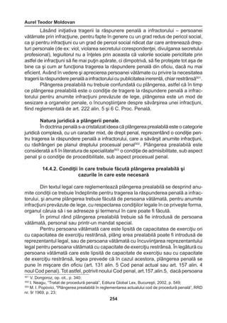 Aurel Teodor Moldovan 
254 
Lăsând iniţiativa tragerii la răspunere penală a infractorului – persoanei 
vătămate prin infracţiune, pentru fapte în genere cu un grad redus de pericol social, 
ca şi pentru infracţiuni cu un grad de percol social ridicat dar care antrenează drep-turi 
personale (de ex: viol, violarea secretului corespondenţei, divulgarea secretului 
profesional), legiuitorul nu a înţeles prin aceasta că valorile sociale periclitate prin 
astfel de infracţiuni să fie mai puţin apărate, ci dimpotrivă, să fie protejate tot aşa de 
bine ca şi cum ar funcţiona tragerea la răspundere penală din oficiu, dacă nu mai 
eficient. Având în vedere şi aprecierea persoanei vătămate cu privire la necesitatea 
tragerii la răspundere penală a infractorului cu publicitatea inerentă, chiar restrânsă501 . 
Plângerea prealabilă nu trebuie confundată cu plângerea, astfel că în timp 
ce plângerea prealabilă este o condiţie de tragere la răspundere penală a infrac-torului 
pentru anumite infracţiuni prevăzute de lege, plângerea este un mod de 
sesizare a organelor penale, o încunoştiinţare despre săvârşirea unei infracţiuni, 
fiind reglementată de art. 222 alin. 5 şi 6 C. Proc. Penală. 
Natura juridică a plângerii penale. 
În doctrina penală s-a cristalizat ideea că plângerea prealabilă este o categorie 
juridică complexă, cu un caracter mixt, de drept penal, reprezentând o condiţie pen-tru 
tragerea la răspundere penală a infractorului, care a săvârşit anumite infracţiuni, 
cu răsfrângeri pe planul dreptului procesual penal502 . Plângerea prealabilă este 
considerată a fi în literatura de specialitate503 o condiţie de admisibilitate, sub aspect 
penal şi o condiţie de procedibilitate, sub aspect procesual penal. 
14.4.2. Condiţii în care trebuie făcută plângerea prealabilă şi 
cazurile în care este necesară 
Din textul legal care reglementează plângerea prealabilă se desprind anu-mite 
condiţii ce trebuie îndeplinite pentru tragerea la răspunderea penală a infrac-torului, 
şi anume plângerea trebuie făcută de persoana vătămată, pentru anumite 
infracţiuni prevăzute de lege, cu respectarea condiţiilor legale în ce priveşte forma, 
organul căruia să i se adreseze şi termenul în care poate fi făcută. 
În primul rând plângerea prealabilă trebuie să fie introdusă de persoana 
vătămată, personal sau printr-un mandat special. 
Pentru persoana vătămată care este lipsită de capacitatea de exerciţiu ori 
cu capacitatea de exerciţiu restrânsă, plâng erea prealabilă poate fi introdusă de 
reprezentantul legal, sau de persoana vătămată cu încuviinţarea reprezentantului 
legal pentru persoana vătămată cu capacitate de exerciţiu restrânsă. În legătură cu 
persoana vătămată care este lipsită de capacitate de exerciţiu sau cu capacitate 
de exerciţiu restrânsă, legea prevede că în cazul acestora, plângerea penală se 
pune în mişcare din oficiu (art. 131 alin. 5 Cod penal actual sau art. 157 alin. 4 
noul Cod penal). Tot astfel, potrivit noului Cod penal, art.157,alin.5, dacă persoana 
501 V. Dongoroz, op. cit., p. 340; 
502 I. Neagu, “Tratat de procedură penală”, Editura Global Lex, Bucureşti, 2002, p. 549; 
503 M. I. Popovici, “Plângerea prealabilă în reglementarea actualului cod de procedură penală”, RRD 
nr. 9/ 1969, p. 23; 
 