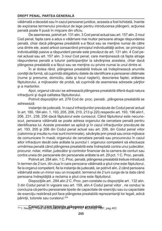 DREPT PENAL. PARTEA GENERALĂ 
255 
vătămată a decedat sau în cazul persoanei juridice, aceasta a fost lichidată, înainte 
de expirarea termenului prevăzut de lege pentru introducerea plângerii, acţiunea 
penală poate fi pusă în mişcare din oficiu. 
De asemenea, potrivit art. 131 alin. 3 Cod penal actual sau art. 157 alin. 2 noul 
Cod penal, fapta care a adus o vătămare mai multor persoane atrage răspunderea 
penală, chiar dacă plângerea prealabilă s-a făcut sau se menţine numai de către 
una dintre ele, acest articol consacrând principiul individualităţii active, iar principiul 
individualităţii pasive a răspunderii penale este prevăzut de art. 131 alin. 4 Cod pe-nal 
actuial sau art. 157 alin. 3 noul Cod penal, care menţionează că fapta atrage 
răspunderea penală a tuturor participanţilor la săvârşirea acesteia, chiar dacă 
plângerea prealabilă s-a făcut sau se menţine cu privire numai la unul dintre ei. 
În al doilea rând, plângerea prealabilă trebuie să îndeplinească anumite 
condiţii de formă, să cuprindă obligatoriu datele de identificare a persoanei vătămate 
(nume şi prenume, domiciliu, data şi locul naşterii), descrierea faptei, arătarea 
făptuitorului, a mijloacelor de probă, să cuprindă de asemenea adresele părţilor 
şi a martorilor. 
Apoi, organul căruia i se adresează plângerea prealabilă diferă după natura 
infracţiunii şi după calitatea făptuitorului. 
Potrivit dispoziţiilor art. 279 Cod de proc. penală , plângerea prealabilă se 
adresează: 
instanţei de judecată, în cazul infracţiunilor prevăzute de Codul penal actual 
în art. 180, 184 alin. 1, 193, 205, 206, 210, 213 şi 220,respectiv art. 193, 196 alin1, 
206, 231, 238, 256 dacă făptutorul este cunoscut. Când făptuitorul este necuno-scut, 
persoana vătămată se poate adresa organului de cercetare penală pentru 
identificarea lui. Aceste prevederi se aplică şi în cazul infracţiunilor prevăzute de 
art. 193, 205 şi 206 din Codul penal actual sau art. 206, din Codul penal viitor 
(calomnia şi insulta nu mai sunt incriminate), săvârşite prin presă sau orice mijloace 
de comunicare în masă; organului de cercetare penală sau procurorului în cazul 
altor infracţiuni decât cele arătate la punctul I. organului competent să efectueze 
urmărirea penală când plângerea prealabilă este îndreptată contra unui judecător, 
procuror, notar, militar, judecător şi controlor financiar de la camera de conturi sau 
contra uneia din persoanele din persoanele arătate la art. 29 pct. 1 C. Proc. penală. 
Potrivit art. 284 alin. 1 C. Proc. penală, plângerea prealabilă trebuie introdusă 
în termen de 2 luni, din ziua în care persoana vătămată a ştiut cine este făptuitorul, 
fie la organul competent, fie la instanţa de judecată, iar potrivit alin. 2 când persoana 
vătămată este un minor sau un incapabil, termenul de 2 luni curge de la data când 
persoana îndreptăţită a reclama a ştiut cine este făptuitorul. 
Dispoziţiile art . 284 alin.2 C. Proc. pen corelate cu dispoziţiile art . 132 alin. 
3 din Codul penal în vigoare sau art. 159, alin.4 Codul penal viitor , ne conduc la 
concluzia că pentru persoanele lipsite de capacitate de exerciţiu sau cu capacitate 
de exerciţiu restrânsă pot face plângerea prealabilă reprezentanţii lor legali, adică 
părinţii, tutorele sau curatorul.504 
504 I. NeaCgua z„ uTrrait aînt d ce aprroec leidpusrăe şpetena plăl â” nEgd.e Prreoa, Bpurceuarelaştbi i1l9ă9.7, pag 463 
 