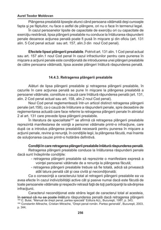 Aurel Teodor Moldovan 
256 
Plângerea prealabilă lipseşte atunci când persoana vătămată deşi cunoaşte 
fapta şi pe făptuitor, nu face o astfel de plângere, ori nu o face în termenul legal. 
În cazul persoanelor lipsite de capacitate de exerciţiu ori cu capacitate de 
exerciţiu restrânsă, lipsa plângerii prealabile nu conduce la înlăturarea răspunderii 
penale deoarece acţiunea penală poate fi pusă în mişcare şi din oficiu (art. 131 
alin. 5 Cod penal actual sau art. 157, alin.3 din noul Cod penal). 
Efectele lipsei plângerii prealabile. Potrivit art. 131 alin. 1 Cod penal actual 
sau art. 157 alin.1 noul Cod penal în cazul infractiunilor pentru care punerea în 
mişcare a acţiunii penale este condiţionată de introducerea unei plângeri prealabile 
de către persoana vătămată, lipsa acestei plângeri înlătură răspunderea penală. 
14.4.3. Retragerea plângerii prealabile 
Alături de lipsa plângerii prealabile şi retragerea plângerii prealabile, în 
cazurile în care acţiunea penală se pune în mişcare la plângerea prealabilă a 
persoanei vătămate, constituie o cauză care înlătură răpunderea penală (art. 131, 
alin. 2 Cod penal actual sau art. 158, alin.2 noul Cod penal). 
Noul Cod penal reglementează într-un articol distinct retragerea plângerii 
penale (art.158), ca o cauză de înlăturare a răspunderii penale, spre deosebire de 
reglementarea actuală care face referire la retragerea plângerii penale în aliniatul 
2 al art. 131 care prevede lipsa plângerii prealabile. 
În literatura de specialitate505 se afirmă că retragerea plângerii prealabile 
reprezintă manifestarea de voinţă a personei vătămate printr-o infracţiune, care 
după ce a introdus plângerea prealabilă necesară pentru punerea în mişcare a 
acţiunii penale, revine şi renunţă, în condiţiile legii, la plângerea făcută, mai înainte 
de soluţionarea cauzei printr-o hotărâre definitivă. 
Condiţii în care retragerea plângerii prealabile înlătură răspunderea penală. 
Retragerea plângerii prealabile conduce la înlăturarea răspunderii penale 
dacă sunt îndeplinite condiţiile: 
- retragerea plângerii prealabile să reprezinte o manifestare expresă a 
voinţei persoanei vătămate de a renunţa la plângerea făcută; 
- retragerea plângerii prealabile trebuie să fie totală, adică să privească 
atât latura penală cât şi cea civilă şi necondiţionată; 
Ca o consecinţă a caracterului total al retragerii plângerii prealabile ea va 
avea efecte în cazul indivizibilităţii active cât şi pasive numai dacă este făcută de 
toate persoanele vătămate şi respectiv retrasă faţă de toţi participanţii la săvârşirea 
infracţiunii. 
Caracterul necondiţionat este strâns legat de caracterul total al acesteia, 
în sensul că nu se poate înlătura răspunderea penală dacă retragerea plângerii 
505 C. Bulai, “Manual de drept penal, partea specială” Editura ALL, Bucureşti, 1997, p. 343; 
506 Constantin Mitrache, Cristian Mitrache, “Drept penal român. Partea generală”, Bucureşti, 2003, 
p. 344; 
 