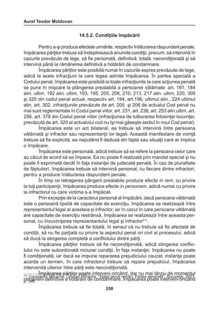 Aurel Teodor Moldovan 
258 
14.5.2. Condiţiile împăcării 
Pentru a-şi produce efectele urmărite, respectiv înlăturarea răspunderii penale, 
împăcarea părţilor trebuie să îndeplinească anumite condiţii, precum: să intervină în 
cazurile prevăzute de lege, să fie personală, definitivă, totală, necondiţionată şi să 
intervină până la rămânerea definitivă a hotărârii de condamnare. 
Împăcarea părţilor este posibilă numai în cazurile expres prevăzute de lege, 
adică la acele infracţiuni la care legea admite împăcarea. În partea specială a 
Codului penal, împăcarea este posibilă la toate infracţiunile la care acţiunea penală 
se pune în mişcare la plângerea prealabilă a persoanei vătămate: art. 181, 184 
alin. ultim, 192 alin. ultim, 193, 195, 205, 206, 210, 213, 217 alin. ultim, 220, 305 
şi 320 din codul penal actual, respectiv art. 194, art.196, ultimul alin., 224 ultimul 
alin, art. 302, infracţiunile prevăzute de art. 205 şi 206 de actualul Cod penal nu 
mai sunt reglementate în Codul penal viitor, art. 231, art. 238, art. 253 alin.ultim, art. 
256, art. 378 din Codul penal viitor (infracţiunea de tulburarea folosinţei locuinţei, 
prevăzută de art. 320 al actualului cod nu îşi mai găseşte sediul în noul Cod penal). 
Împăcarea este un act bilateral, ea trebuie să intervină între persoana 
vătămată şi infractor sau reprezentanţii lor legali. Această manifestare de voinţă 
trebuie să fie explicită, ea neputând fi dedusă din fapte sau situaţii care ar implica 
o împăcare. 
Împăcarea este personală, adică trebuie să se refere la persoana celor care 
au căzut de acord să se împace. Ea nu poate fi realizată prin mandat special şi nu 
poate fi exprimată decât în faţa instanţei de judecată penală. În caz de pluralitate 
de făptuitori, împăcarea trebuie să intervină personal, cu fiecare dintre infractori, 
pentru a produce înlăturarea răspunderii penale. 
În timp ce retragerea pângerii prealabile produce efecte in rem, cu privire 
la toţi participanţii, împăcarea produce efecte in personam, adică numai cu privire 
la infractorul cu care victima s-a împăcat. 
Prin excepţie de la caracterul personal al împăcării, dacă persoana vătămată 
este o persoană lipsită de capacitate de exerciţiu, împăcarea se realizează între 
reprezentantul legal al acesteia şi infractor, iar în cazul în care persoana vătămată 
are capacitate de exerciţiu restrânsă, împăcarea se realizează între aceasta per-sonal, 
cu încuviinţarea reprezentantului legal şi infractor511 . 
Împăcarea trebuie să fie totală, în sensul că nu trebuie să fie afectată de 
condiţii, să nu fie parţială cu privire la aspectul penal ori civil al procesului, adică 
să ducă la stingerea completă a conflictului dintre părţi. 
Împăcarea părţilor trebuie să fie necondiţionată, adică stingerea conflic-tului 
nu este subordonată niciunei condiţii. În faţa instanţei, împăcarea nu poate 
fi condiţionată, iar dacă se impune repararea prejudiciului cauzat, instanţa poate 
acorda un termen, în care infractorul trebuie să repare prejudiciul, împăcarea 
intervenită ulterior între părţi este necondiţionată. 
Împăcarea părţilor poate interveni oricând, dar nu mai târziu de momentul 
rămânerii definitive a hotărârii de condamnare. Împăcarea poate interveni oricând 
511 Constantin Mitrache, Cristian Mitrache, “Drept penal român. Partea generală”, Bucureşti, 2003, 
p. 346; 
 