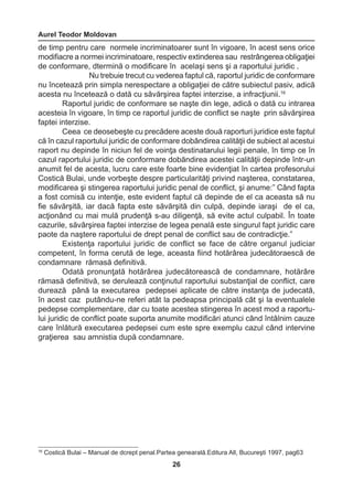 Aurel Teodor Moldovan 
26 
16 Costică Bulai – Manual de dcrept penal.Partea genearală.Editura All, Bucureşti 1997, pag63 
de timp pentru care normele incriminatoarer sunt în vigoare, în acest sens orice 
modifiacre a normei incriminatoare, respectiv extinderea sau restrângerea obligaţiei 
de conformare, dtermină o modificare în acelaşi sens şi a raportului juridic . 
Nu trebuie trecut cu vederea faptul că, raportul juridic de conformare 
nu încetează prin simpla nerespectare a obligaţiei de către subiectul pasiv, adică 
acesta nu încetează o dată cu săvărşirea faptei interzise, a infracţiunii.16 
Raportul juridic de conformare se naşte din lege, adică o dată cu intrarea 
acesteia în vigoare, în timp ce raportul juridic de conflict se naşte prin săvărşirea 
faptei interzise. 
Ceea ce deosebeşte cu precădere aceste două raporturi juridice este faptul 
că în cazul raportului juridic de conformare dobândirea calităţii de subiect al acestui 
raport nu depinde în niciun fel de voinţa destinatarului legii penale, în timp ce în 
cazul raportului juridic de conformare dobăndirea acestei calităţii depinde într-un 
anumit fel de acesta, lucru care este foarte bine evidenţiat în cartea profesorului 
Costică Bulai, unde vorbeşte despre particularităţi privind naşterea, constatarea, 
modificarea şi stingerea raportului juridic penal de conflict, şi anume:” Când fapta 
a fost comisă cu intenţie, este evident faptul că depinde de el ca aceasta să nu 
fie săvărşită, iar dacă fapta este săvărşită din culpă, depinde iaraşi de el ca, 
acţionând cu mai mulă prudenţă s-au diligenţă, să evite actul culpabil. În toate 
cazurile, săvârşirea faptei interzise de legea penală este singurul fapt juridic care 
paote da naştere raportului de drept penal de conflict sau de contradicţie.” 
Existenţa raportului juridic de conflict se face de către organul judiciar 
competent, în forma cerută de lege, aceasta fiind hotărârea judecătoraescă de 
condamnare rămasă definitivă. 
Odată pronunţată hotărârea judecătorească de condamnare, hotărâre 
rămasă definitivă, se derulează conţinutul raportului substanţial de conflict, care 
durează până la executarea pedepsei aplicate de către instanţa de judecată, 
în acest caz putându-ne referi atât la pedeapsa principală cât şi la eventualele 
pedepse complementare, dar cu toate acestea stingerea în acest mod a raportu-lui 
juridic de conflict poate suporta anumite modificări atunci când întâlnim cauze 
care înlătură executarea pedepsei cum este spre exemplu cazul când intervine 
graţierea sau amnistia după condamnare. 
 