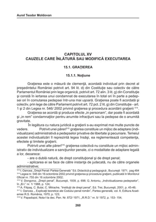 Aurel Teodor Moldovan 
260 
CAPITOLUL XV 
CAUZELE CARE ÎNLĂTURĂ SAU MODIFICĂ EXECUTAREA 
15.1. GRAŢIEREA 
15.1.1. Noţiune 
Graţierea este o măsură de clemenţă, acordată individual prin decret al 
preşedintelui României potrivit art. 94 lit. d) din Costituţie sau colectiv de către 
Parlamentul României prin lege organică, potrivit art. 72 alin. 3 lit. g) din Constituţie 
şi constă în iertarea unui condamnat de executarea în total ori în parte a pedep-sei 
ori în comutarea pedepsei într-una mai uşoară. Graţierea poate fi acordată şi 
colectiv, prin lege de către Parlament potrivit art. 72 pct. 2 lit. g) din Constituţie - art. 
1 şi 2 din Legea nr. 546/ 2002 privind graţierea şi procedura acordării graţierii 514 . 
Graţierea se acordă şi produce efecte „in personam”, dar poate fi acordată 
şi „in rem” condamnaţilor pentru anumite infracţiuni sau la pedepse de o anumită 
gravitate. 
În legătura cu natura juridică a graţierii s-au exprimat mai multe puncte de 
vedere. Potrivit unei păreri515 graţierea constituie un mijloc de adaptare (indi-vidualizare) 
administrativă a pedepselor privative de libertate şi pecuniare. Temeiul 
acestei individualizări îl reprezintă legea însăşi, ea reglementează competenţa, 
efectele şi limitele graţierii. 
Potrivit unei alte păreri516 graţierea colectivă nu constituie un mijloc admin-istrativ 
de individualizare a sancţiunilor penale, ci o modalitate de adaptare legală 
a lor, deoarece: 
- are o dublă natură, de drept constituţional şi de drept penal; 
- aplicarea ei se face de către instanţa de judecată, nu de către organele 
administrative; 
513 I. Oancea „ Drept Penal- Partea Generală ” Ed. Didactică şi pedagogică , Bucureşti 1971, pag 484 
514 Legea nr. 546 din 16 octombrie 2002 privind graţierea şi procedura graţierii, publicată în Monitorul 
Oficial nr. 755 din 16 octombrie 2002; 
515 V. Dongoroz, „Drept penal”, Bucureşti, 1939, p. 698; G. Antoniu, „Individualizarea pedepselor”, 
în „B.I.” nr. 1/ 1988, p. 124; 
516 A. Filipaş, C. Bulai, C. Mitrache, “Instituţii de drept penal”, Ed. Trei, Bucureşti, 2001, p. 45-46; 
517 I. Oancea, „ Explicaţii teoretice ale Codului penal român”, Partea generală, vol. II, Editura Acad-emiei 
R.S. România, 1970, p. 123; 
518 V. Papadopol, Nota I la dec. Pen. Nr. 872/ 1971, „R.R.D.” nr. 5/ 1972, p. 153- 154; 
 