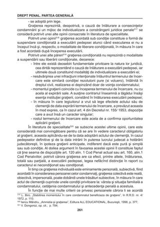 DREPT PENAL. PARTEA GENERALĂ 
261 
- se adoptă prin lege. 
Graţierea reprezintă, deopotrivă, o cauză de înlăturare a consecinţelor 
condamnării şi un mijloc de individualizare a constrângerii juridice penale517 se 
consideră potrivit unei alte opinii consacrate în literatura de specialitate. 
Potrivit unei opinii518 graţierea acordată sub condiţie constituie o formă de 
suspendare condiţionată a executării pedepsei atunci când executarea ei nu a 
început încă şi, respectiv, o modalitate de liberare condiţionată, în măsura în care 
a fost acordată după începerea executării. 
Potrivit unei alte păreri519 graţierea condiţionată nu reprezintă o modalitate 
a suspendării sau liberării condiţionate, deoarece: 
- între ele există deosebiri fundamentale privitoare la natura lor juridică, 
cea dintâi reprezentând o cauză de înlăturare a executării pedepsei, iar 
ultimele două constituind modalităţi de individualizare a executării ei; 
- nesăvârşirea unei infracţiuni intenţionate înlăuntrul termenului de încer-care 
este similară condiţiei rezolutorii pure (si voluero), întâlnită în 
dreptul civil, realizarea ei depinzând doar de voinţa condamnatului; 
- momentul graţierii coincide cu începerea termenului de încercare, nu cu 
acela al expirării sale. A susţine contrariul înseamnă a tăgădui însăşi 
esenţa instituţiei graţierii, constând în înlăturarea executării pedepsei; 
- în măsura în care legiuitorul a vrut să lege efectele actului său de 
clemenţă de data expirării termenului de încercare, a prevăzut aceasta 
în mod expres, ca în cazul art. 4 din Decretul nr. 155/ 1953, dispoziţie 
care a avut însă un caracter singular; 
- rostul termenului de încercare este acela de a confirma oportunitatea 
aplicării graţierii. 
În literatura de specialitate520 se subscrie acestei ultime opinii, care este 
considerată mai convingătoare pentru că se are în vedere caracterul obligatoriu 
al graţierii, aceasta aplicându-se de la data adoptării actului de clemenţă, în cazul 
pedepselor definitive şi de la data intrării în puterea lucrului judecat a hotărârii 
judecătoreşti, în ipoteza graţierii anticipate, indiferent dacă este pură şi simplă 
sau sub condiţie. Al doilea argument în favoarea acestei opinii îl constituie faptul 
că ţine seama de dispoziţiile art. 120 alin. 1 Cod Penal actual sau art. 160, alin.1 
Cod Penalviitor, potrivit cărora graţierea are ca efect, printre altele, înlăturarea, 
totală sau parţială, a executării pedepsei, legea nefăcînd distincţie în raport cu 
caracterul ei necondiţionat sau condiţionat. 
În timp ce graţierea individuală este eminamente personală, subiectivă, fiind 
acordată în considerarea persoanei celor condamnaţi, graţierea colectivă este reală, 
obiectivă, impersonală, poate dobândi unele trăsături subiective, în măsura în care 
actul de clemenţă cuprinde unele condiţii privitoare la: vârsta şi situaţia familială a 
condamnatului, cetăţenia condamnatului şi antecedenţa penală a acestuia. 
În funcţie de mai multe criterii ce privesc persoanele cărora li se acordă 
519 L. Biro, „Stabilirea momentului în care condamnatul beneficiaza de graţiere”, în R.R.D. nr. 4/ 
1972, p. 110; 
520 Iancu Mândru, „Amnistia şi graţierea”, Editura ALL EDUCATIONAL, Bucureşti, 1998, p. 377; 
521 V. Dongoroz, op. cit., p. 784; 
 