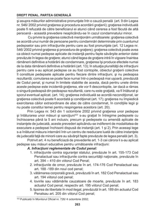 DREPT PENAL. PARTEA GENERALĂ 
263 
şi asupra măsurilor administrative pronunţate într-o cauză penală (art. 9 din Legea 
nr. 546/ 2002 privind graţierea şi procedura acordării graţierii); graţierea individuală 
poate fi refuzată de către beneficiarul ei atunci când cererea a fost făcută de altă 
persoană - această prevedere neaplicându-se în cazul condamnatului minor. 
Cu privire la graţierea colectivă menţionăm următoarele: graţierea colectivă 
se acordă unui număr de persoane pentru condamnări determinate prin cuantumul 
pedepselor sau prin infracţiunile pentru care au fost pronunţate (art. 12 Legea nr. 
546/ 2002 privind graţierea şi procedura de graţiere); graţierea colectivă poate avea 
ca obiect numai pedepse aplicate de instanţă pentru fapte săvârşite anterior datei 
prevăzute în legea de graţiere; atunci când legea de graţiere intră în vigoare înaintea 
rămânerii definitive a hotărârii de condamnare, graţierea îşi produce efectele numai 
de la data rămânerii definitive a hotărârii (art. 13); în situaţia pluralităţii de infracţiuni 
pentru care s-au aplicat pedepse ce au fost contopite, obiectul graţierii colective 
îl constituie pedepsele aplicate pentru fiecare dintre infracţiuni, şi nu pedeapsa 
rezultantă; comutarea se poate face numai într-o pedeapsă mai uşoară, prevăzută 
de Codul penal, şi numai în limitele stabilite de acesta, dacă pentru unele dintre 
aceste pedepse este incidentă graţierea, ele vor fi descontopite, iar dacă a rămas 
o singură pedeapsă din pedeapsa rezultantă, care nu este graţiată, va fi înlăturat şi 
sporul eventual aplicat. (art. 14); graţierea individuală se acordă necondiţionat, iar 
graţierea colectivă poate fi acordată şi condiţionat (art. 17); graţierea nu împiedică 
exercitarea căilor extraordinare de atac de către condamnat, în condiţiile legii şi 
nu poate constitui temei pentru respingerea acestora (art. 20). 
Prin Legea nr. 543 din 1 octombrie 2002 privind graţierea unor pedepse 
şi înlăturarea unor măsuri şi sancţiuni522 s-au graţiat în întregime pedepsele cu 
închisoarea până la 5 ani inclusiv, precum şi pedepsele cu amendă aplicate de 
instanţele de judecată, aceste prevederi aplicându-se indiferent de modalitatea de 
executare a pedepsei închisorii dispusă de instanţă (art. 1 şi 2). Prin aceeaşi lege 
s-a înlăturat măsura internării într-un centru de reeducare luată de către instanţele 
de judecată faţă de minorii care au săvârşit fapte prevăzute de legea penală (art. 3). 
Potrivit art. 4 nu beneficiază de prevederile art. 1-3 cei cărora li s-au aplicat 
pedepse sau măsuri educative pentru următoarele infracţiuni: 
A. Infracţiuni reglementate de Codul penal: 
1. infracţiunile contra siguranţei statului, prevăzute în art. 155-173 Cod 
Penalactual sau infracţiunile contra securităţii naţionale, prevăzute în 
art. 394 – 410 din viitorul Cod Penal; 
2. infracţiunile de omor, prevăzute în art. 174-176 Cod Penalactual sau 
art. 188 -189 din noul cod penal; 
3. vătămarea corporală gravă, prevăzută în art. 182 Cod Penalactual sau 
art. 194 viitorul cod penal; 
4. lovirile sau vătămările cauzatoare de moarte, prevăzute în art. 183 
actualul Cod penal, respectiv art. 195 viitorul Cod penal; 
5. lipsirea de libertate în mod ilegal, prevăzută în art. 189 din actualul Cod 
Penalsau art. 205 din viitorul Cod penal; 
522 Publicată în Monitorul Oficial nr. 726/ 4 octombrie 2002; 
 