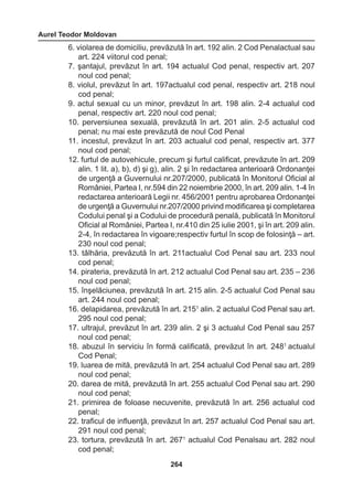 Aurel Teodor Moldovan 
264 
6. violarea de domiciliu, prevăzută în art. 192 alin. 2 Cod Penalactual sau 
art. 224 viitorul cod penal; 
7. şantajul, prevăzut în art. 194 actualul Cod penal, respectiv art. 207 
noul cod penal; 
8. violul, prevăzut în art. 197actualul cod penal, respectiv art. 218 noul 
cod penal; 
9. actul sexual cu un minor, prevăzut în art. 198 alin. 2-4 actualul cod 
penal, respectiv art. 220 noul cod penal; 
10. perversiunea sexuală, prevăzută în art. 201 alin. 2-5 actualul cod 
penal; nu mai este prevăzută de noul Cod Penal 
11. incestul, prevăzut în art. 203 actualul cod penal, respectiv art. 377 
noul cod penal; 
12. furtul de autovehicule, precum şi furtul calificat, prevăzute în art. 209 
alin. 1 lit. a), b), d) şi g), alin. 2 şi în redactarea anterioară Ordonanţei 
de urgenţă a Guvernului nr.207/2000, publicată în Monitorul Oficial al 
României, Partea I, nr.594 din 22 noiembrie 2000, în art. 209 alin. 1-4 în 
redactarea anterioară Legii nr. 456/2001 pentru aprobarea Ordonanţei 
de urgenţă a Guvernului nr.207/2000 privind modificarea şi completarea 
Codului penal şi a Codului de procedură penală, publicată în Monitorul 
Oficial al României, Partea I, nr.410 din 25 iulie 2001, şi în art. 209 alin. 
2-4, în redactarea în vigoare;respectiv furtul în scop de folosinţă – art. 
230 noul cod penal; 
13. tâlhăria, prevăzută în art. 211actualul Cod Penal sau art. 233 noul 
cod penal; 
14. pirateria, prevăzută în art. 212 actualul Cod Penal sau art. 235 – 236 
noul cod penal; 
15. înşelăciunea, prevăzută în art. 215 alin. 2-5 actualul Cod Penal sau 
art. 244 noul cod penal; 
16. delapidarea, prevăzută în art. 2151 alin. 2 actualul Cod Penal sau art. 
295 noul cod penal; 
17. ultrajul, prevăzut în art. 239 alin. 2 şi 3 actualul Cod Penal sau 257 
noul cod penal; 
18. abuzul în serviciu în formă calificată, prevăzut în art. 2481 actualul 
Cod Penal; 
19. luarea de mită, prevăzută în art. 254 actualul Cod Penal sau art. 289 
noul cod penal; 
20. darea de mită, prevăzută în art. 255 actualul Cod Penal sau art. 290 
noul cod penal; 
21. primirea de foloase necuvenite, prevăzută în art. 256 actualul cod 
penal; 
22. traficul de influenţă, prevăzut în art. 257 actualul Cod Penal sau art. 
291 noul cod penal; 
23. tortura, prevăzută în art. 2671 actualul Cod Penalsau art. 282 noul 
cod penal; 
 