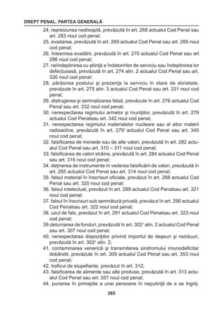 DREPT PENAL. PARTEA GENERALĂ 
265 
24. represiunea nedreaptă, prevăzută în art. 268 actualul Cod Penal sau 
art. 283 noul cod penal; 
25. evadarea, prevăzută în art. 269 actualul Cod Penal sau art. 285 noul 
cod penal; 
26. înlesnirea evadării, prevăzută în art. 270 actualul Cod Penal sau art 
286 noul cod penal; 
27. neîndeplinirea cu ştiinţă a îndatoririlor de serviciu sau îndeplinirea lor 
defectuoasă, prevăzută în art. 274 alin. 2 actualul Cod Penal sau art. 
330 noul cod penal; 
28. părăsirea postului şi prezenţa la serviciu în stare de ebrietate, 
prevăzute în art. 275 alin. 3 actualul Cod Penal sau art. 331 noul cod 
penal; 
29. distrugerea şi semnalizarea falsă, prevăzute în art. 276 actualul Cod 
Penal sau art. 332 noul cod penal; 
30. nerespectarea regimului armelor şi muniţiilor, prevăzută în art. 279 
actualul Cod Penalsau art. 342 noul cod penal; 
31. nerespectarea regimului materialelor nucleare sau al altor materii 
radioactive, prevăzută în art. 2791 actualul Cod Penal sau art. 345 
noul cod penal; 
32. falsificarea de monede sau de alte valori, prevăzută în art. 282 actu-alul 
Cod Penal sau art. 310 – 311 noul cod penal; 
33. falsificarea de valori străine, prevăzută în art. 284 actualul Cod Penal 
sau art. 316 noul cod penal; 
34. deţinerea de instrumente în vederea falsificării de valori, prevăzută în 
art. 285 actualul Cod Penal sau art. 314 noul cod penal; 
35. falsul material în înscrisuri oficiale, prevăzut în art. 288 actualul Cod 
Penal sau art. 320 noul cod penal; 
36. falsul intelectual, prevăzut în art. 289 actualul Cod Penalsau art. 321 
noul cod penal; 
37. falsul în înscrisuri sub semnătură privată, prevăzut în art. 290 actualul 
Cod Penalsau art. 322 noul cod penal; 
38. uzul de fals, prevăzut în art. 291 actualul Cod Penalsau art. 323 noul 
cod penal; 
39.deturnarea de fonduri, prevăzută în art. 3021 alin. 2 actualul Cod Penal 
sau art. 307 noul cod penal; 
40. nerespectarea dispoziţiilor privind importul de deşeuri şi reziduuri, 
prevăzută în art. 3022 alin. 2; 
41. contaminarea venerică şi transmiterea sindromului imunodeficitar 
dobândit, prevăzute în art. 309 actualul Cod Penal sau art. 353 noul 
cod penal; 
42. traficul de stupefiante, prevăzut în art. 312; 
43. falsificarea de alimente sau alte produse, prevăzută în art. 313 actu-alul 
Cod Penal sau art. 357 noul cod penal; 
44. punerea în primejdie a unei persoane în neputinţă de a se îngriji, 
 