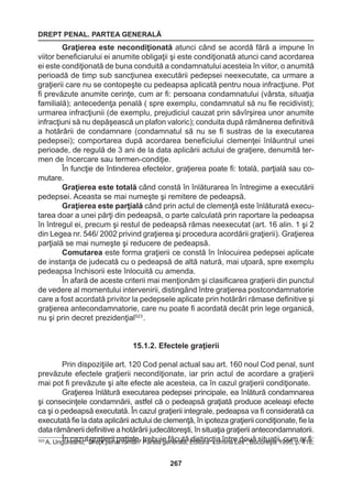 DREPT PENAL. PARTEA GENERALĂ 
267 
Graţierea este necondiţionată atunci când se acordă fără a impune în 
viitor beneficiarului ei anumite obligaţii şi este condiţionată atunci cand acordarea 
ei este condiţionată de buna conduită a condamnatului acesteia în viitor, o anumită 
perioadă de timp sub sancţiunea executării pedepsei neexecutate, ca urmare a 
graţierii care nu se contopeşte cu pedeapsa aplicată pentru noua infracţiune. Pot 
fi prevăzute anumite cerinţe, cum ar fi: persoana condamnatului (vârsta, situaţia 
familială); antecedenţa penală ( spre exemplu, condamnatul să nu fie recidivist); 
urmarea infracţiunii (de exemplu, prejudiciul cauzat prin săvîrşirea unor anumite 
infracţiuni să nu depăşească un plafon valoric); conduita după rămânerea definitivă 
a hotărârii de condamnare (condamnatul să nu se fi sustras de la executarea 
pedepsei); comportarea după acordarea beneficiului clemenţei înlăuntrul unei 
perioade, de regulă de 3 ani de la data aplicării actului de graţiere, denumită ter-men 
de încercare sau termen-condiţie. 
În funcţie de întinderea efectelor, graţierea poate fi: totală, parţială sau co-mutare. 
Graţierea este totală când constă în înlăturarea în întregime a executării 
pedepsei. Aceasta se mai numeşte şi remitere de pedeapsă. 
Graţierea este parţială când prin actul de clemenţă este înlăturată execu-tarea 
doar a unei părţi din pedeapsă, o parte calculată prin raportare la pedeapsa 
în întregul ei, precum şi restul de pedeapsă rămas neexecutat (art. 16 alin. 1 şi 2 
din Legea nr. 546/ 2002 privind graţierea şi procedura acordării graţierii). Graţierea 
parţială se mai numeşte şi reducere de pedeapsă. 
Comutarea este forma graţierii ce constă în înlocuirea pedepsei aplicate 
de instanţa de judecată cu o pedeapsă de altă natură, mai uţoară, spre exemplu 
pedeapsa închisorii este înlocuită cu amenda. 
În afară de aceste criterii mai menţionăm şi clasificarea graţierii din punctul 
de vedere al momentului intervenirii, distingând între graţierea postcondamnatorie 
care a fost acordată privitor la pedepsele aplicate prin hotărâri rămase definitive şi 
graţierea antecondamnatorie, care nu poate fi acordată decât prin lege organică, 
nu şi prin decret prezidenţial523 . 
15.1.2. Efectele graţierii 
Prin dispoziţiile art. 120 Cod penal actual sau art. 160 noul Cod penal, sunt 
prevăzute efectele graţierii necondiţionate, iar prin actul de acordare a graţierii 
mai pot fi prevăzute şi alte efecte ale acesteia, ca în cazul graţierii condiţionate. 
Graţierea înlătură executarea pedepsei principale, ea înlătură condamnarea 
şi consecinţele condamnării, astfel că o pedeapsă graţiată produce aceleaşi efecte 
ca şi o pedeapsă executată. În cazul graţierii integrale, pedeapsa va fi considerată ca 
executată fie la data aplicării actului de clemenţă, în ipoteza graţierii condiţionate, fie la 
data rămânerii definitive a hotărârii judecătoreşti, în situaţia graţierii antecondamnatorii. 
În cazul graţierii paţiale, trebuie făcută distincţia între două 523 A. Ungureanu, “Drept penal român” Partea generală, Editura “Lumina Lex”, Bu csuitrueşatiţ,i i1, 9c9u5m, p .a 4r1 fi6:; 
 