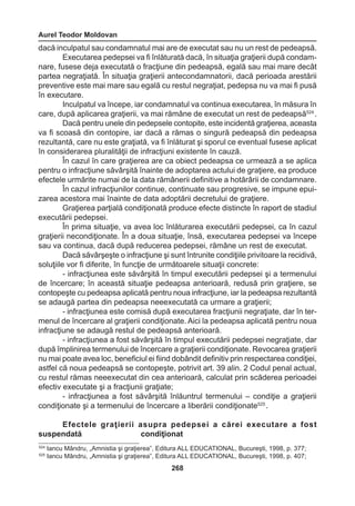 Aurel Teodor Moldovan 
268 
dacă inculpatul sau condamnatul mai are de executat sau nu un rest de pedeapsă. 
Executarea pedepsei va fi înlăturată dacă, în situaţia graţierii după condam-nare, 
fusese deja executată o fracţiune din pedeapsă, egală sau mai mare decât 
partea negraţiată. În situaţia graţierii antecondamnatorii, dacă perioada arestării 
preventive este mai mare sau egală cu restul negraţiat, pedepsa nu va mai fi pusă 
în executare. 
Inculpatul va începe, iar condamnatul va continua executarea, în măsura în 
care, după aplicarea graţierii, va mai rămâne de executat un rest de pedeapsă524 . 
Dacă pentru unele din pedepsele contopite, este incidentă graţierea, aceasta 
va fi scoasă din contopire, iar dacă a rămas o singură pedeapsă din pedeapsa 
rezultantă, care nu este graţiată, va fi înlăturat şi sporul ce eventual fusese aplicat 
în considerarea pluralităţii de infracţiuni existente în cauză. 
În cazul în care graţierea are ca obiect pedeapsa ce urmează a se aplica 
pentru o infracţiune săvârşită înainte de adoptarea actului de graţiere, ea produce 
efectele urmărite numai de la data rămânerii definitive a hotărârii de condamnare. 
În cazul infracţiunilor continue, continuate sau progresive, se impune epui-zarea 
acestora mai înainte de data adoptării decretului de graţiere. 
Graţierea parţială condiţionată produce efecte distincte în raport de stadiul 
executării pedepsei. 
În prima situaţie, va avea loc înlăturarea executării pedepsei, ca în cazul 
graţierii necondiţionate. În a doua situaţie, însă, executarea pedepsei va începe 
sau va continua, dacă după reducerea pedepsei, rămâne un rest de executat. 
Dacă săvârşeşte o infracţiune şi sunt întrunite condiţiile privitoare la recidivă, 
soluţiile vor fi diferite, în funcţie de următoarele situaţii concrete: 
- infracţiunea este săvârşită în timpul executării pedepsei şi a termenului 
de încercare; în această situaţie pedeapsa anterioară, redusă prin graţiere, se 
contopeşte cu pedeapsa aplicată pentru noua infracţiune, iar la pedeapsa rezultantă 
se adaugă partea din pedeapsa neeexecutată ca urmare a graţierii; 
- infracţiunea este comisă după executarea fracţiunii negraţiate, dar în ter-menul 
de încercare al graţierii condiţionate. Aici la pedeapsa aplicată pentru noua 
infracţiune se adaugă restul de pedeapsă anterioară. 
- infracţiunea a fost săvârşită în timpul executării pedepsei negraţiate, dar 
după împlinirea termenului de încercare a graţierii condiţionate. Revocarea graţierii 
nu mai poate avea loc, beneficiul ei fiind dobândit definitiv prin respectarea condiţiei, 
astfel că noua pedeapsă se contopeşte, potrivit art. 39 alin. 2 Codul penal actual, 
cu restul rămas neeexecutat din cea anterioară, calculat prin scăderea perioadei 
efectiv executate şi a fracţiunii graţiate; 
- infracţiunea a fost săvârşită înlăuntrul termenului – condiţie a graţierii 
condiţionate şi a termenului de încercare a liberării condiţionate525 . 
Efectele graţierii asupra pedepsei a cărei executare a fost 
suspendată condiţionat 
524 Iancu Mândru, „Amnistia şi graţierea”, Editura ALL EDUCATIONAL, Bucureşti, 1998, p. 377; 
525 Iancu Mândru, „Amnistia şi graţierea”, Editura ALL EDUCATIONAL, Bucureşti, 1998, p. 407; 
 