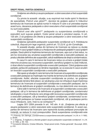 DREPT PENAL. PARTEA GENERALĂ 
269 
Graţierea are efecte şi asupra pedepsei a cărei executare a fost suspendată 
condiţionat. 
Cu privire la această situaţie, s-au exprimat mai multe opinii în literatura 
de specialitate. Potrivit unei păreri526 , decretul de graţiere apărut în înlăuntrul 
termenului de încercare se aplică numai în măsura în care s-ar prevedea expres 
acest lucru, deoarece pedepsele a căror executare a fost suspendată condiţionat 
nu sunt executabile. 
Potrivit unei alte opinii527 pedepsele cu suspendarea condiţionată a 
executării sunt supuse graţierii. Codul penal actual a prevăzut expres, în art. 
120 alin. 2 că graţierea are efecte şi asupra pedepselor a căror executare a fost 
suspendată condiţionat. 
Graţierea aplicabilă pedepselor suspendate condiţionat va fi, întotdeauna 
colectivă, dispusă prin lege organică, potrivit art. 72 (3) lit. g) din Constituţie. 
În această situaţie, partea din termenul de încercare se reduce cu durata 
pedepsei în cazul graţierii totale şi cu fracţiunea din pedeapsă graţiată în cazul graţierii 
parţiale. Dacă până la împlinirea termenului de încercare, aşa cum a fost redus, nu 
are loc revocarea sau anularea suspendării condiţionate a executării pedepsei, se 
produc efectele definitive ale suspendării, adică reabilitarea de drept a condamnatului. 
În cazul în care în termenul de încercare redus ca urmare a graţierii totale 
intervine anularea sau revocarea suspendării, beneficiul graţierii nu este înlăturat, 
ci doar efectul suspendării condiţionate a executării pedepsei. Când graţierea este 
parţială, partea din pedeapsă ce rămâne negraţiată, se va executa în cazul anulării 
ori revocării suspendării condiţionate a executării pedepsei. 
Mai apare şi situaţia în care termenul de încercare al suspendării condiţionate 
a executării pedepsei se împlineşte mai înainte de termenul de definitivare al graţierii 
condiţionate. Astfel, efectele suspendării condiţionate se produc, iar graţierea 
condiţionată rămâne fără obiect, iar săvârşirea unei noi infracţiuni după împlinirea 
termenului de încercare al suspendării condiţionate a executării pedepsei, dar în 
termenul de definitivare al graţierii condiţionate, nu mai determină vreo revocare. 
Când atât în termenul de încercare al suspendării condiţionate a executării 
pedepsei, cât şi în termenul de definitivare al graţierii condiţionate, condamnatul 
săvârşeşte o nouă infracţiune care atrage atât revocarea suspendării condiţionate 
a executării pedepsei, cât şi beneficiul graţierii condiţionate, condamnatul va ex-ecuta, 
atât pedeapsa ce fusese suspendată condiţionat, cât şi pedeapsa pentru 
noua infracţiune, care, însă nu se contopesc528 . 
Legea 301/ 2004 prevede în art. 145 alin. 4 că: „Graţierea are efecte şi 
asupra pedepselor a căror executare este suspendată condiţionat. În acest caz, 
partea din termenul de încercare care reprezintă durata pedepsei pronunţate de 
instanţă, se reduce în mod corespunzător. Dacă suspendarea condiţionată este 
526 I. Pohonţu, Gh. Dărîngă, „Condamnarea cu suspendarea executării pedepsei”, în J.N. nr. 1/ 1962, 
p. 58-68; 
527 J. Grigoraş, „În legătură cu efectele graţierii asupra pedepselor suspendate condiţionat”, în J.N. 
nr. 4/ 1962, p. 99- 102; 
528 Constantin Mitrache, Cristian Mitrache, “Drept penal român. Partea generală”, Bucureşti, 2003, 
p. 416 
 