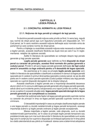 DREPT PENAL. PARTEA GENERALĂ 
27 
CAPITOLUL II 
LEGEA PENALĂ 
2.1. CONŢINUTUL NORMATIV AL LEGII PENALE 
2.1.1. Noţiunea de lege penală şi categorii de legi penale 
În doctrina penală această noţiune este privită ca fiind, în sens larg, regulă 
sau normă de drept penal aşa cum legiuitorul prevede prin dispoziţiile art. 141 
Cod penal, iar în sens restrâns această noţiune defineşte actul normativ emis de 
parlament şi care conţine norme de drept penal. 
Pentru a înţelege cu exactitate această noţiune este necesară o clasificare 
a legilor penale, această clasificare făcându-se după rolul pe care îl au în regle-mentarea 
relaţiilor de apărare socială. 
Astfel în literatura de specialitate se vorbeşte despre legi penale 
generale şi legi penale speciale. 
Legile penale generale apar definite ca fiind dispoziţii de drept 
penal cu caracter de principiu, acestea fiind normele din partea generală a 
codului penal. Privită în alt sens legea penală generală defineşte de fapt codul 
penal în ansamblu ca lege ordinară pentru a fi deosebită de legea specială. 
De asemenea şi în ceea ce priveşte legile penale speciale vom 
întâlni în literatura de specialitate o clasificare a acestora în sensul că legea penală 
specială are în vedere în primul rând partea specială a codului penal, iar pe de altă 
parte are în vedere coduri penale speciale (Codul justiţiei militare) sau legi penale 
speciale ce cuprind dispoziţii derogatorii de la dreptul obişnuit. 
Această clasificare a legilor penale are o importanţă deosebită deoarece 
atunci când vin în concurs atât legea penală generală cât şi legea penală specială, 
adică când sunt incidente pentru soluţionarea unui raport juridic de conflict, regula 
ce se va aplica în această situaţie este: legea penală specială derogă de la legea 
penală generală şi se completează cu aceasta. 
Important de subliniat este faptul că legea penală generală cuprinde norme 
cu caracter de principii în timp ce legea penală specială cuprinde norme de in-criminare. 
O deosebită importanţă în ceea ce priveşte clasificarea legilor penale 
o are legea penală cu durată nedeterminată şi legea penală temporară, aceeaşi 
importanţă având-o şi legile penale ordinare şi legile penale excepţionale. 
Marea majoritate a legilor penale, cele obişnuite, sunt cu durată 
nedeterminată (permanente), iar în ceea ce priveşte legile penale temporare sau 
predeterminate aşa cum mai sunt denumite în literatura de specialitate sunt acele 
legi care în conţinutul lor cuprind o dispoziţie ce limitează aplicarea lor în timp până 
la o dată calendaristică sau până ce încetează starea care a determinat adoptarea 
 