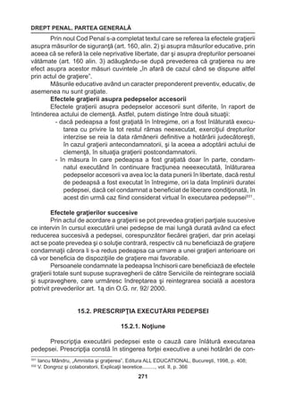 DREPT PENAL. PARTEA GENERALĂ 
271 
Prin noul Cod Penal s-a completat textul care se referea la efectele graţierii 
asupra măsurilor de siguranţă (art. 160, alin. 2) şi asupra măsurilor educative, prin 
aceea că se referă la cele neprivative libertate, dar şi asupra drepturilor persoanei 
vătămate (art. 160 alin. 3) adăugându-se după prevederea că graţierea nu are 
efect asupra acestor măsuri cuvintele „în afară de cazul când se dispune altfel 
prin actul de graţiere”. 
Măsurile educative având un caracter preponderent preventiv, educativ, de 
asemenea nu sunt graţiate. 
Efectele graţierii asupra pedepselor accesorii 
Efectele graţierii asupra pedepselor accesorii sunt diferite, în raport de 
întinderea actului de clemenţă. Astfel, putem distinge între două situaţii: 
- dacă pedeapsa a fost graţiată în întregime, ori a fost înlăturată execu-tarea 
cu privire la tot restul rămas neexecutat, exerciţiul drepturilor 
interzise se reia la data rămânerii definitive a hotărârii judecătoreşti, 
în cazul graţierii antecondamnatorii, şi la aceea a adoptării actului de 
clemenţă, în situaţia graţierii postcondamnatorii. 
- în măsura în care pedeapsa a fost graţiată doar în parte, condam-natul 
executând în continuare fracţiunea neeexecutată, înlăturarea 
pedepselor accesorii va avea loc la data punerii în libertate, dacă restul 
de pedeapsă a fost executat în întregime, ori la data împlinirii duratei 
pedepsei, dacă cel condamnat a beneficiat de liberare condiţionată, în 
acest din urmă caz fiind considerat virtual în executarea pedepsei531 . 
Efectele graţierilor succesive 
Prin actul de acordare a graţierii se pot prevedea graţieri parţiale suucesive 
ce intervin în cursul executării unei pedepse de mai lungă durată având ca efect 
reducerea succesivă a pedepsei, corespunzător fiecărei graţieri, dar prin acelaşi 
act se poate prevedea şi o soluţie contrară, respectiv că nu beneficiază de graţiere 
condamnaţii cărora li s-a redus pedeapsa ca urmare a unei graţieri anterioare ori 
că vor beneficia de dispoziţiile de graţiere mai favorabile. 
Persoanele condamnate la pedeapsa închisorii care beneficiază de efectele 
graţierii totale sunt supuse supravegherii de către Serviciile de reintegrare socială 
şi supraveghere, care urmăresc îndreptarea şi reintegrarea socială a acestora 
potrivit prevederilor art. 1ą din O.G. nr. 92/ 2000. 
15.2. PRESCRIPŢIA EXECUTĂRII PEDEPSEI 
15.2.1. Noţiune 
Prescripţia executării pedepsei este o cauză care înlătură executarea 
pedepsei. Prescripţia constă în stingerea forţei executive a unei hotărâri de con- 
531 Iancu Mândru, „Amnistia şi graţierea”, Editura ALL EDUCATIONAL, Bucureşti, 1998, p. 408; 
532 V. Dongroz şi colaboratorii, Explicaţii teoretice........., vol. II, p. 366 
 