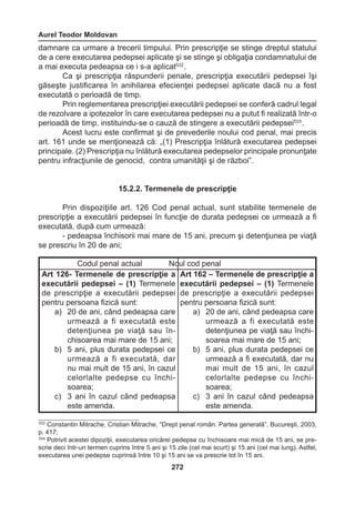 Aurel Teodor Moldovan 
272 
damnare ca urmare a trecerii timpului. Prin prescripţie se stinge dreptul statului 
de a cere executarea pedepsei aplicate şi se stinge şi obligaţia condamnatului de 
a mai executa pedeapsa ce i s-a aplicat532 . 
Ca şi prescripţia răspunderii penale, prescripţia executării pedepsei îşi 
găseşte justificarea în anihilarea efecienţei pedepsei aplicate dacă nu a fost 
executată o perioadă de timp. 
Prin reglementarea prescripţiei executării pedepsei se conferă cadrul legal 
de rezolvare a ipotezelor în care executarea pedepsei nu a putut fi realizată într-o 
perioadă de timp, instituindu-se o cauză de stingere a executării pedepsei533 . 
Acest lucru este confirmat şi de prevederile noului cod penal, mai precis 
art. 161 unde se menţionează că: „(1) Prescripţia înlătură executarea pedepsei 
principale. (2) Prescripţia nu înlătură executarea pedepselor principale pronunţate 
pentru infracţiunile de genocid, contra umanităţii şi de război”. 
15.2.2. Termenele de prescripţie 
Prin dispoziţiile art. 126 Cod penal actual, sunt stabilite termenele de 
prescripţie a executării pedepsei în funcţie de durata pedepsei ce urmează a fi 
executată, după cum urmează: 
- pedeapsa închisorii mai mare de 15 ani, precum şi detenţiunea pe viaţă 
se prescriu în 20 de ani; 
Codul penal actual Noul cod penal 
Art 126- Termenele de prescripţie a 
executării pedepsei – (1) Termenele 
de prescripţie a executării pedepsei 
pentru persoana fizică sunt: 
a) 20 de ani, când pedeapsa care 
urmează a fi executată este 
detenţiunea pe viaţă sau în-chisoarea 
mai mare de 15 ani; 
b) 5 ani, plus durata pedepsei ce 
urmează a fi executată, dar 
nu mai mult de 15 ani, în cazul 
celorlalte pedepse cu închisoarea; 
c) 3 ani în cazul când pedeapsa 
este amenda. 
Art 162 – Termenele de prescripţie a 
executării pedepsei – (1) Termenele 
de prescripţie a executării pedepsei 
pentru persoana fizică sunt: 
a) 20 de ani, când pedeapsa care 
urmează a fi executată este 
detenţiunea pe viaţă sau închisoarea 
mai mare de 15 ani; 
b) 5 ani, plus durata pedepsei ce 
urmează a fi executată, dar nu 
mai mult de 15 ani, în cazul 
celorlalte pedepse cu închisoarea; 
c) 3 ani în cazul când pedeapsa 
este amenda. 
533 Constantin Mitrache, Cristian Mitrache, “Drept penal român. Partea generală”, Bucureşti, 2003, 
p. 417; 
534 Potrivit acestei dipoziţii, executarea oricărei pedepse cu închisoare mai mică de 15 ani, se pre-scrie 
deci într-un termen cuprins între 5 ani şi 15 zile (cel mai scurt) şi 15 ani (cel mai lung). Astfel, 
executarea unei pedepse cuprinsă între 10 şi 15 ani se va prescrie tot în 15 ani. 
 