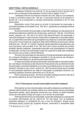 DREPT PENAL. PARTEA GENERALĂ 
273 
- pedeapsa închisorii mai mică de 15 ani se prescrie într-un termen de 5 
ani la care se adaugă durata pedepsei închisorii fără a depăşi 15 ani534 ; 
- pedeapsa amenzii se prescrie în termen de 3 ani. Deşi nu sunt pedepse, 
în lege s-a prevăzut expres (art. 126 alin. 2 Cod penal actual) că se prescriu în 
termen de 1 an şi sancţiunile cu caracter administrativ prevăzute în art. 91 Cod 
penal actual. 
Dispoziţiile noului Cod penal cu privire la termenele de prescripţie a 
executării pedepsei sunt redate în art. 162, alin.1, păstrându-se aceleaşi termene 
de prescripţie. 
Durata termenelor de prescripţie a executării pedepsei se calculează de la 
rămânerea definitivă a hotărârii de condamnare, potrivit art. 126 alin. 3 Cod Penal 
actual, respectiv art. 160, alin.2 al noului Cod penal.Termenul de prescripţie a 
executării pedepsei în cazul revocării suspendării condiţionate a executării pedep-sei, 
a suspendării executării sub supraveghere sau după caz a executării pedepsei 
la locul de muncă începe să curgă de la data când hotărârea de revocare a rămas 
definitivă (art. 126 alin. 4 C.penal). Această soluţie legislativă este păstrată şi de 
noul Cod penal, care prevede în art. 160, alin.3 că în cazul revocării sau anulării 
amânării aplicării pedepsei, suspendării executării sub supraveghere ori liberării 
condiţionate, termenul de prescripţie începe să curgă de la data când hotărârea 
de revocare sau anulare a rămas definitivă. 
Termenul de prescripţie se calculează în funcţie de pedeapsa aplicată pen-tru 
o singură infracţiune ori pedeapsa rezultată în caz de concurs de infracţiuni, 
pluralitatea intermediară ori recidivă postcondamnatorie535 . 
În ceea ce priveşte calcularea termenelor de prescripţie a executării pedep-sei, 
mai trebuie menţionate şi alte articole din Codul penal care se referă termenele 
de prescripţie a executării pedepsei ce se reduc la jumătate pentru cei care a data 
săvârşirii infracţiunii erau minori, potrivit art. 129 Cod penal actual sau la situaţia 
în care pedeapsa detenţiunii pe viaţă se înlocuieşte cu pedeapsa închisorii, ex-ecutarea 
pedepsei închisorii prescriindu-se în 20 de ani. 
Pentru persoana juridică, termenul executării pedepsei amenzii este de 5 
ani, termen păstrat şi de noul Cod penal (art. 149, alin.1). 
15.2.3. Întreruperea cursului prescripţiei executării pedepsei 
Întreruperea cursului de prescripţie a executării pedepsei şi a sancţiunilor cu 
caracter admninistrativ are aceleaşi efecte ca şi întreruperea cursului prescripţiei 
răspunderii penale, adică ştergerea termenului curs anterior şi după încetarea 
cauzei de întrerupere începe să curgă un nou termen de prescripţie. 
Întreruperea termenului de prescripţie a executării pedepsei şi a sancţiunilor 
cu caracter administrativ are loc, potrivit art. 127 cod actual prin: a) începerea 
executării pedepsei; b) săvârşirea din nou a unei noi infracţiuni. Aceste cauze 
anihilează efectul produs din curgerea timpului, readucând în actualitate fapta 
535 M. Basarab, op. cit., p. 549 
 