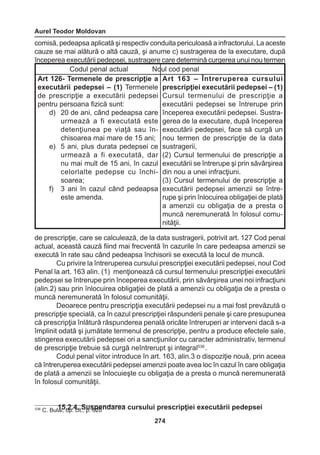 Aurel Teodor Moldovan 
274 
comisă, pedeapsa aplicată şi respectiv conduita periculoasă a infractorului. La aceste 
cauze se mai alătură o altă cauză, şi anume c) sustragerea de la executare, după 
începerea executării pedepsei, sustragere care determină curgerea unui nou termen 
de prescripţie, care se calculează, de la data sustragerii, potrivit art. 127 Cod penal 
actual, această cauză fiind mai frecventă în cazurile în care pedeapsa amenzii se 
execută în rate sau când pedeapsa închisorii se execută la locul de muncă. 
Cu privire la întreruperea cursului prescripţiei executării pedepsei, noul Cod 
Penal la art. 163 alin. (1) menţionează că cursul termenului prescripţiei executării 
pedepsei se întrerupe prin începerea executării, prin săvârşirea unei noi infracţiuni 
(alin.2) sau prin înlocuirea obligaţiei de plată a amenzii cu obligaţia de a presta o 
muncă neremunerată în folosul comunităţii. 
Deoarece pentru prescripţia executării pedepsei nu a mai fost prevăzută o 
prescripţie specială, ca în cazul prescripţiei răspunderii penale şi care presupunea 
că prescripţia înlătură răspunderea penală oricâte întreruperi ar interveni dacă s-a 
împlinit odată şi jumătate termenul de prescripţie, pentru a produce efectele sale, 
stingerea executării pedepsei ori a sancţiunilor cu caracter administrativ, termenul 
de prescripţie trebuie să curgă neîntrerupt şi integral536 . 
Codul penal viitor introduce în art. 163, alin.3 o dispoziţie nouă, prin aceea 
că întreruperea executării pedepsei amenzii poate avea loc în cazul în care obligaţia 
de plată a amenzii se înlocuieşte cu obligaţia de a presta o muncă neremunerată 
în folosul comunităţii. 
15.2.4. Suspendarea cursului prescripţiei executării pedepsei 
Codul penal actual Noul cod penal 
Art 126- Termenele de prescripţie a 
executării pedepsei – (1) Termenele 
de prescripţie a executării pedepsei 
pentru persoana fizică sunt: 
d) 20 de ani, când pedeapsa care 
urmează a fi executată este 
detenţiunea pe viaţă sau în-chisoarea 
mai mare de 15 ani; 
e) 5 ani, plus durata pedepsei ce 
urmează a fi executată, dar 
nu mai mult de 15 ani, în cazul 
celorlalte pedepse cu închisoarea; 
f) 3 ani în cazul când pedeapsa 
este amenda. 
Art 163 – Întreruperea cursului 
prescripţiei executării pedepsei – (1) 
Cursul termenului de prescripţie a 
executării pedepsei se întrerupe prin 
începerea executării pedepsei. Sustra-gerea 
de la executare, după începerea 
executării pedepsei, face să curgă un 
nou termen de prescripţie de la data 
sustragerii, 
(2) Cursul termenului de prescripţie a 
executării se întrerupe şi prin săvârşirea 
din nou a unei infracţiuni. 
(3) Cursul termenului de prescripţie a 
executării pedepsei amenzii se între-rupe 
şi prin înlocuirea obligaţiei de plată 
a amenzii cu obligaţia de a presta o 
muncă neremunerată în folosul comunităţii. 
536 C. Bulai, op. cit., p. 620 
 