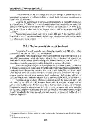 DREPT PENAL. PARTEA GENERALĂ 
275 
Cursul termenului de prescripţie a executării pedepsei poate fi oprit sau 
suspendat în cauzele prevăzute de lege şi reluat după încetarea cauzei care a 
determinat supendarea. 
Cauzele de suspendare a termenului de prescripţie a executării pedepsei 
sunt prevăzute în Codul de procedură penală şi privesc suspendarea executării 
pedepsei în timpul exercitării căilor extraordinare de atac (art. 390, 410, 411 C.p.p.) 
sau în cazurile de amânare ori de întrerupere a executării pedepsei (art. 453, 455 
C.p.p.)537 . 
Aceleaşi prevederi sunt cuprinse şi în art. 164 alin. 1 din noul Cod penal. 
În schimb la alin. 2 se menţionează că prescripţia îşi reia cursul din ziua în care a 
încetat cauza de suspendare. 
15.2.5. Efectele prescripţiei executării pedepsei 
Prescripţia înlătură executarea pedepsei principale (art. 125 alin. 1 Cod 
penal actul) sau art. 161 alin. 1 noul Cod penal. 
Legiuitorul român a prevăzut imprescriptibilitatea răspunderii penale şi a 
executării pedepselor principale pentru infracţiunile contra păcii şi omenirii, iar 
potrivit noului Cod penal, pentru infracţiunile contra umanităţii (art. 161 alin. 2)., 
aceasta explicându-se prin gravitatea deosebită a acestor infracţiuni. 
Prin prescripţie se stinge executarea pedepsei principale şi odată cu aceasta 
şi pedeapsa accesorie. În ceea ce priveşte problema înlăturării prin prescripţie a 
pedepselor complementare, aceasta s-ar pune numai în legătură cu interzicerea 
unor drepturi care se execută după executarea pedepsei principale, fiindcă pe-deapsa 
complementară se va executa după rămânerea definitivă a hotărârii de 
condamnare astfel că executarea acesteia nu presupune prezenţa condamnatului. 
Prescripţia nu produce efecte asupra măsurilor de siguranţă (art. 126 
alin. ultim) şi art. 162 alin.( 6). Aceasta înseamnă că măsurile de siguranţă se 
vor executa indiferent de timpul scurs de la luarea acestora până la prinderea 
făptuitorului, aceasta se datorează scopului în vederea căruia sunt luate măsurile 
de siguranţă, respectiv înlăturarea unei stări de pericol şi preîntâmpinarea săvârşirii 
faptelor prevăzute de legea penală, stare de pericol care nu este înlăturată prin 
trecerea timpului538 . 
537 Constantin Mitrache, Cristian Mitrache, “Drept penal român. Partea generală”, Bucureşti, 2003, 
p. 419; 
538 C. Bulai, op. cit., p. 618; 
 