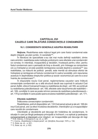 Aurel Teodor Moldovan 
276 
CAPITOLUL XVI 
CAUZELE CARE ÎNLĂTURĂ CONSECINŢELE CONDAMNĂRII 
16.1. CONSIDERATII GENERALE ASUPRA REABILITARII 
Noţiune. Reabilitarea este mijlocul legal prin care fostul condamnat este 
deplin integrat, pe plan juridic, în societate539 . 
În literatura de specialitate s-au dat mai multe definiţii reabilitării, dintre 
care amintim: reabilitarea este instituţia juridică prin care efectele unei condamnări 
ce constau în interdicţii, incapacitărţi şi decăderi, încetează pentru viitor, pentru 
fostul condamnat care o perioadă de timp a dovedit, prin întreaga sa comportare 
că s-a îndreptat şi că este posibilă reintegrarea socială deplină a acestuia540 sau 
reabilitatea, ca măsură de politică penală, este menită să stimuleze efortul de 
îndreptare şi reintegrare al fostului condamnat în cadrul societăţii, prin repunerea 
acestuia în deplinătatea drepturilor politice şi social- economice pe care le-a avut 
înainte de condamnare541 . 
În dispoziţiile noului Cod penal, reglementarea cauzelor care înlătură 
consecinţele condamnării au o altă structură decât cea cuprinsă în actualul Cod 
penal. Astfel, viitorul Cod penal începe cu reabilitarea de drept – art.165, se continuă 
cu reabilitarea judecătorească –art. 166, efectele celor două forme ale reabilitării – 
art. 169, condiţiile în care se poate reînnoi cererea de reabilitare judecătorească – 
art. 170 şi condiţiile în care poate opera anularea reabilitării judecătoreşti – art. 171. 
Efectele reabilitării 
Înlăturarea consecinţelor condamnării. 
Reabilitarea, potrivit dispoziţiilor art. 133 Cod penal actual şi ale art. 169 din 
noul Cod penal, are ca efect încetarea decăderilor, interdicţiilor şi a incapacităţilor 
care rezultă din condamnare. 
Interdicţiile şi decăderile pot decurge din hotărârea de condamnare, în 
situaţia în care pe lângă pedeapsa principală a închisorii, s-a aplicat şi pedeapsa 
compementară a interzicerii unor drepturi, iar incapacităţile pot decurge din legi 
539 R.M. Stănoiu, în Dongoroz II, op. cit., p. 397; 
540 I. Cozma, „Reabilitarea în dreptul penal”, ed. Ştiinţifică, Bucureşti, 1970, p. 134; 
541 C. Bulai, op. cit., p. 621; 
542 C. Bulai, op. cit., p. 622; 
 