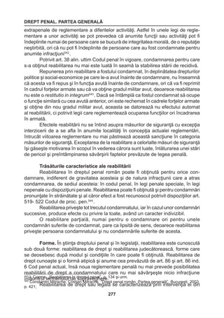 DREPT PENAL. PARTEA GENERALĂ 
277 
extrapenale de reglementare a diferitelor activităţi. Astfel în unele legi de regle-mentare 
a unor activităţi se pot prevedea că anumite funcţii sau activităţi pot fi 
îndeplinite numai de persoane care se bucură de integritatea morală, de o reputaţie 
neştirbită, ori că nu pot fi îndeplinite de persoane care au fost condamnate pentru 
anumite infracţiuni542 . 
Potrivit art. 38 alin. ultim Codul penal în vigoare, condamnarea pentru care 
s-a obţinut reabilitarea nu mai este luată în seamă la stabilirea stării de recidivă. 
Repunerea prin reabilitare a fostului condamnat, în deplinătatea drepturilor 
politice şi social-economice pe care le-a avut înainte de condamnare, nu înseamnă 
că acesta va fi repus şi în funcţia avută înainte de condamnare, ori că va fi reprimit 
în cadrul forţelor armate sau că va obţine gradul militar avut, deoarece reabilitarea 
nu este o restitutio in integrum543 . Dacă se întâmplă ca fostul condamnat să ocupe 
o funcţie similară cu cea avută anterior, ori este rechemat în cadrele forţelor armate 
şi obţine din nou gradul militar avut, aceasta se datorează nu efectului automat 
al reabilitării, ci potrivit legii care reglementează ocuparea funcţiilor ori încadrarea 
în armată. 
Efectele reabilitării nu se întind asupra măsurilor de siguranţă cu excepţia 
interzicerii de a se afla în anumite localităţi în concepţia actualei reglementări, 
întrucât viitoarea reglementare nu mai păstrează această sancţiune în categoria 
măsurilor de siguranţă. Exceptarea de la reabilitare a celorlalte măsuri de siguranţă 
îşi găseşte motivarea în scopul în vederea cărora sunt luate, înlăturarea unei stări 
de pericol şi preîntâmpinarea săvârşirii faptelor prevăzute de legea penală. 
Trăsăturile caracteristice ale reabilitării 
Reabilitarea în dreptul penal român poate fi obţinută pentru orice con-damnare, 
indiferent de gravitatea acesteia şi de natura infracţiunii care a atras 
condamnarea, de sediul acesteia: în codul penal, în legi penale speciale, în legi 
nepenale cu dispoziţiuni penale. Reabilitarea poate fi obţinută şi pentru condamnări 
pronunţate în străinătate şi al căror efect a fost recunoscut potrivit dispoziţiilor art. 
519- 522 Codul de proc. pen.544 . 
Reabilitarea priveşte tot trecutul condamnatului, iar în cazul unor condamnări 
succesive, produce efecte cu privire la toate, având un caracter indivizibil. 
O reabilitare parţială, numai pentru o condamnare ori pentru unele 
condamnări suferite de condamnat, pare ca lipsită de sens, deoarece reabilitarea 
priveşte persoana condamnatului şi nu condamnările suferite de acesta. 
Forme. În ştiinţa dreptului penal şi în legislaţii, reabilitarea este cunoscută 
sub două forme: reabilitarea de drept şi reabilitarea judecătorească, forme care 
se deosebesc după modul şi condiţiile în care poate fi obţinută. Reabilitarea de 
drept cunoaşte şi o formă atipică şi anume cea prevăzută de art. 86 şi art. 86 ind. 
6 Cod penal actual, însă noua reglementare penală nu mai prevede posibilitatea 
reabilitării de drept a condamnatului care nu mai săvârşeşte nicio infracţiune 
înlăuntrul termenului de supraveghere. 
Reabilitarea de drept sau legală se caracterizează prin intervenţia ei din 
543 I. Cozma, „Reabilitarea în dreptul penal”, p. 134 şi urm. 
544 Constantin Mitrache, Cristian Mitrache, “Drept penal român. Partea generală”, Bucureşti, 2003, 
p. 421; 
 