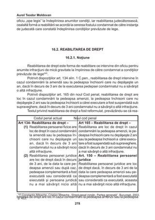 Aurel Teodor Moldovan 
278 
oficiu „ope legis” la îndeplinirea anumitor condiţii, iar reabilitarea judecătorească, 
cealaltă formă a reabilitării se acordă la cererea fostului condamnat de către instanţa 
de judecată care constată îndeplinirea condiţiilor prevăzute de lege. 
16.2. REABILITAREA DE DREPT 
16.2.1. Noţiune 
Reabilitarea de drept este forma de reabilitare ce intervine din oficiu pentru 
anumite infracţiuni de mică gravitate la împlinirea de către condamnat a condiţiilor 
prevăzute de lege545 . 
Potrivit dispoziţiilor art. 134 alin. 1 C.pen., reabilitarea de drept intervine în 
cazul condamnării la amendă sau la pedeapsa închisorii care nu depăşeşte un 
an, dacă în decurs de 3 ani de la executarea pedepsei condamnatul nu a săvârşit 
o altă infracţiune. 
Potrivit dispoziţiilor art. 165 din noul Cod penal, reabilitarea de drept are 
loc în cazul condamnării la pedeapsa amenzii, la pedeapsa închisorii care nu 
depăşeşte 2 ani sau la pedeapsa închisorii a cărei executare a fost suspendată sub 
supraveghere, dacă în decurs de 3 ani condamnatul nu a săvârşit o altă infracţiune. 
Textul privind reabilitarea de drept a fost reformulat, prevăzându-se că rea-bilitarea 
de drept are loc în cazul condamnării la pedeapsa amenzii sau la pedeapsa 
Codul penal actual Noul cod penal 
Art 134- Reabilitarea de drept – 
(1) Reabilitarea persoanei fizice are 
loc de drept în cazul condamnării 
la amendă sau la pedeapsa în-chisorii 
care nu depăşeşte un 
an, dacă în decurs de 3 ani 
condamnatul nu a săvârşit nicio 
altă infracţiune. 
(2) Reabilitarea persoanei juridice 
are loc de drept dacă în decurs 
de 3 ani, de la data la care pe-deapsa 
amenzii sau după caz, 
pedeapsa complementară a fost 
executată sau considerată ca 
executată şi persoana juridică 
nu a mai săvârşit nicio altă 
Art 165 – Reabilitarea de drept – 
Reabilitarea are loc de drept în cazul 
condamnării la pedeapsa amenzii, la pe-deapsa 
închisorii care nu depăşeşte 2 ani 
sau la pedeapsa închisorii a cărei execu-tare 
a fost suspendată sub supraveghere, 
dacă în decurs de 3 ani condamnatul nu 
a mai săvârşit o altă infracţiune. 
Art. 150 – Reabilitarea persoanei 
juridice 
Reabilitarea persoanei juridice are loc 
de drept dacă, în decurs de 3 ani de la 
data la care pedeapsa amenzii sau pe-deapsa 
complementară a fost executată 
sau considerată ca executată, aceasta 
nu a mai săvârşit nicio altă infracţiune. 
545 Constantin Mitrache, Cristian Mitrache, “Drept penal român. Partea generală”, Bucureşti, 2003, 
p. 422; 
 