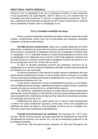 DREPT PENAL. PARTEA GENERALĂ 
279 
închisorii care nu depăşeşte 2 ani sau la pedeapsa închisorii a cărei executare 
a fost suspendată sub supraveghere, dacă în decurs de 3 ani condamnatul nu 
a săvârşit nicio altă infracţiune. În schimb, în reglementarea actuală (art. 134 C. 
pen.) reabilitarea de drept este prevăzută numai în cazul condamnării la amendă 
sau la pedeapsa închisorii care nu depăşeşte un an. 
16.2.2. Condiţiile reabilitării de drept 
Pentru a putea fi dobândită reabilitarea de drept, trebuie îndeplinite animite 
condiţii: condamnarea, timpul scurs de la executarea sau stingerea executării 
pedepsei, conduita condamnatului. 
Condiţii privind condamnarea. După cum se poate desprinde din textul 
legal actual, reabilitarea de drept intervine pentru condamnări de mică gravitate şi 
anume pentru condamnări la pedeapsa amenzii sau la pedeapsa închisorii care 
nu depăşeşte 1 an, în legislaţia viitoare se menţionează pedeapsa închisorii care 
nu depăşeşte 2 ani. Raţiunea noului Cod de a mări limita pedepsei închisorii la 2 
ani este aceea de a stimula condamnaţii la pedeapsa închisorii de până la 2 ani 
să se reintegreze social într-un timp cât mai scurt. 
În ceea ce priveşte pedeapsa amenzii sau pedeapsa închisorii ce nu 
depăşeşete un an, pentru a interveni reabilitarea de drept, aceasta este cea aplicată 
de instanţă şi nu cea executată. 
În practica judiciară s-a mai statuat că poate interveni reabilitarea de drept 
pentru fiecare condamnare în parte, în cazul condamnărilor succesive, cu condiţia 
ca între executarea pedepsei anterioare şi săvârşirea din nou a unei infracţiuni să 
se împlinească termenul de 3 an. 
În caz contrar, când pentru una din condamnările succesive nu sunt îndepli-nite 
condiţiile prevăzute de lege, reabilitarea de drept nu poate interveni, deoarece 
aceasta priveşte pe condamnat şi nu condamnările acestuia. 
De asemenea, reabilitarea de drept nu poate interveni când condamnatul 
săvârşeşte o nouă infracţiune în intervalul de 3 ani chiar dacă pedeapsa aplicată nu 
este exceptată de la reabilitarea de drept şi chiar dacă de la executarea acesteia, 
se împlineşte termenul de 3 ani. 
Reabilitarea de drept nu poate opera nici în cazul în care condamnatul 
a suferit mai multe condamnări succesive, dintre care unele sunt suceptibile de 
rebilitarea de drept, iar altele nu, fiind exceptate. Şi într-un caz şi în celălalt, con-damnatul 
poate cere reabilitarea judecătorească. 
Condiţii privind termenul de reabilitare. Din cuprinsul art. 134 C. pen. 
şi al art. 165 din noul Cod penal, se poate desprinde că reabilitarea de drept este 
condiţionată de trecerea unui termen de 3 ani de la executarea pedepsei ori de 
la stingerea acesteia. 
Potrivit art. 136 Cod penal actual, respectiv art. 165 noul Cod penal, ter- 
 