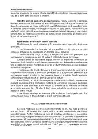 Aurel Teodor Moldovan 
280 
menul se socoteşte de la data când a luat sfârşit executarea pedepsei principale 
sau de la data când aceasta s-a prescris. 
Condiţii privind persoana condamnatului. Pentru a obţine reabilitarea 
de drept, condamnatul nu trebuie să mai săvârşească vreo infracţiune în decurs de 
3 ani. În caz contrar, va opera înlăturarea reabilitării de drept pentru condamnarea 
în vederea căreia curgea, cu excepţia cazurilor în care pentru noua infracţiune 
săvârşită este incidentă amnistia şi care prin efectul ei de înlăturare a răspunderii 
penale, face ca reabilitarea de drept ce curgea după executarea pedepsei ante-rioare 
să se îndeplinească546 . 
Reabilitarea de drept în cazuri speciale 
Reabilitarea de drept intervine şi în anumite cazuri speciale, după cum 
urmează: 
1. reabilitarea de drept ca efect al suspendării condiţionate a executării 
pedepsei prevăzută de dispoziţiile art. 86 Cod penal actual şi 
2. reabilitarea de drept ca efect al suspendării executării pedepsei sub 
supraveghere, prevăzută de art. 86 indice 6 al Codului penal în vigoare. 
Ambele forme de reabilitare atipice intervin la împlinirea termenului de 
încercare, dacă în cadrul acestuia nu a intervenit o cauză de revocare ori de anu-lare 
a supendării şi sunt menţionate doar de Codul Penal actual, aceste dispoziţii 
nemaifiind menţinute. 
- reabilitarea de drept intervine la împlinirea termenului de încercare al 
suspendării condiţionate a executării pedepsei ori a suspendării executării sub 
supraveghere când acestea au fost acordate în cazuri speciale, fără îndeplinirea 
condiţiilor prevăzute de art. 81 şi 86ą Cod penal actual; 
- reabilitarea de drept intervine pentru condamnatul militar în termen care 
execută pedeapsa într-o închisoare militară, la terminarea executării pedepsei, 
iar în cazul în care pedeapsa a fost redusă cu o treime ori cu jumătate ca urmare 
a conduitei acestuia (art. 62 alin. 2 Cod penal actual) la terminarea executării 
pedepsei astfel redusă 
- reabilitarea de drept va interveni şi la împlinirea duratei pedepsei când 
condamnatul militar a devenit inapt şi a fost liberat condiţionat. 
16.2.3. Efectele reabilitării de drept 
Efectele reabilitării de drept sunt menţionate în art. 133 Cod penal ac-tual 
sau în art. 169 din noul Cod penal, alături de cele referitoare la reabilitarea 
judecătorească. Astfel, reabilitarea face să înceteze decăderile şi interdicţiile 
precum şi incapacităţile care rezultă din condamnare. Cu privire la acest text care 
reglementează în comun efectele reabilitării de drept şi ale celei judecătoreşti, este 
de observat că în noul Cod penal este trecut nu la începutul reglementării instituţiei 
r54e6 aCb. iBlituălarii,i ,o pc.a c iîtn., ple. 6g2e7a; penală actuală (art. 133 C. pen.), ci după reglementarea 
 