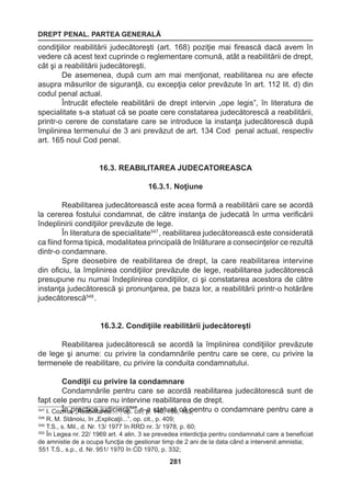 DREPT PENAL. PARTEA GENERALĂ 
281 
condiţiilor reabilitării judecătoreşti (art. 168) poziţie mai firească dacă avem în 
vedere că acest text cuprinde o reglementare comună, atât a reabilitării de drept, 
cât şi a reabilitării judecătoreşti. 
De asemenea, după cum am mai menţionat, reabilitarea nu are efecte 
asupra măsurilor de siguranţă, cu excepţia celor prevăzute în art. 112 lit. d) din 
codul penal actual. 
Întrucât efectele reabilitării de drept intervin „ope legis”, în literatura de 
specialitate s-a statuat că se poate cere constatarea judecătorescă a reabilitării, 
printr-o cerere de constatare care se introduce la instanţa judecătorescă după 
împlinirea termenului de 3 ani prevăzut de art. 134 Cod penal actual, respectiv 
art. 165 noul Cod penal. 
16.3. REABILITAREA JUDECATOREASCA 
16.3.1. Noţiune 
Reabilitarea judecătorească este acea formă a reabilitării care se acordă 
la cererea fostului condamnat, de către instanţa de judecată în urma verificării 
îndeplinirii condiţiilor prevăzute de lege. 
În literatura de specialitate547 , reabilitarea judecătorească este considerată 
ca fiind forma tipică, modalitatea principală de înlăturare a consecinţelor ce rezultă 
dintr-o condamnare. 
Spre deosebire de reabilitarea de drept, la care reabilitarea intervine 
din oficiu, la împlinirea condiţiilor prevăzute de lege, reabilitarea judecătorescă 
presupune nu numai îndeplinirea condiţiilor, ci şi constatarea acestora de către 
instanţa judecătorescă şi pronunţarea, pe baza lor, a reabilitării printr-o hotărâre 
judecătorescă548 . 
16.3.2. Condiţiile reabilitării judecătoreşti 
Reabilitarea judecătorescă se acordă la împlinirea condiţiilor prevăzute 
de lege şi anume: cu privire la condamnările pentru care se cere, cu privire la 
termenele de reabilitare, cu privire la conduita condamnatului. 
Condiţii cu privire la condamnare 
Condamnările pentru care se acordă reabilitarea judecătorescă sunt de 
fapt cele pentru care nu intervine reabilitarea de drept. 
547 I. CozÎmna p, „rRaecatibcialit ajruedai.c...i”a, roăp5.4 c9 its.,- pa. 1s4ta0,t u1a50t ,c 1ă5 5p;entru o condamnare pentru care a 
548 R. M. Stănoiu, în „Explicaţii...”, op. cit., p. 409; 
549 T.S., s. Mil., d. Nr. 13/ 1977 în RRD nr. 3/ 1978, p. 60; 
550 În Legea nr. 22/ 1969 art. 4 alin. 3 se prevedea interdicţia pentru condamnatul care a beneficiat 
de amnistie de a ocupa funcţia de gestionar timp de 2 ani de la data când a intervenit amnistia; 
551 T.S., s.p., d. Nr. 951/ 1970 în CD 1970, p. 332; 
 