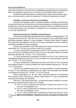 Aurel Teodor Moldovan 
282 
intervenit amnistia se mai poate cere şi reabilitarea judecătorească, tocmai pentru 
faptul că reabilitarea apare uneori cu efecte mai favorabile decât amnistia550 . 
Reabilitarea judecătorească se acordă pentru toate condamnările succe-sive, 
chiar dacă pentru unele din acestea ar fi incidentă reabilitarea de drept551 . 
Condiţii cu privire la termenul de reabilitare 
Termenul de reabilitare este o condiţie esenţială a reabilitării judecătoreşti 
şi reprezintă intervalul de timp dintre executarea pedepsei ori stingerea executării 
acesteia prin modurile prevăzute de lege şi judecarea cererii de reabilitare interval 
în care condamnatul, prin conduita sa, probează că s-a îndreptat şi că merită să 
i se acorde reabilitarea552 . 
Durata termenelor de reabilitare judecătorescă 
Termenele de reabilitare judecătorescă sunt stabilite prin dispoziţiile art. 135 
Cod penal actual şi ale art. 166, alin.1 din noul Cod penal, şi sunt diferenţiate după 
gravitatea pedepsei aplicate, în patru categorii. Corespunzător fiecărei categorii 
de condamnări este stabilit un termen fix, la care se adaugă un termen variabil ce 
reprezintă jumătate din durata pedepsei. 
Termenul de reabilitare, este diferenţiat pentru fiecare condamnare, potrivit 
dispoziţiilor art. 135 Cod penal actual, după cum urmează: 
- în cazul condamnării la pedeapsa închisorii mai mare de un an, până la 
5 ani, termenul de reabilitare este de 4 ani la care se adaugă jumătate din durata 
pedepsei aplicate (art. 135 alin. 1 lit. a) Cod penal); 
- în cazul condamnării la pedeapsa închisorii între 5 şi 10 ani, termenul de 
reabilitarejudecătorescă este de 5 ani plus jumătate din durata pedepsei aplicate 
(art. 135 alin. 1 lit. b) Cod penal); 
- în cazul condamnării la pedeapsa închisorii mai mare de 10 ani, termenul 
de reabilitare este de 7 ani plus jumătate din durata pedesei aplicate (art. 135 alin. 
1 lit. c) Cod penal); 
- termenul de reabilitare este tot de 7 ani plus jumătate din durata pedepsei, 
în cazul în care pedeapsa cu detenţiunea pe viaţă a fost comutată sau înlocuită 
cu pedeapsa închisorii (art. 135 alin. 1 lit. d) Cod penal). 
Potrivit dispoziţiilor art. 135 alin. ultim, procurorul general al Parchetului 
de pe lângă Curtea Supremă de Justiţie poate dispune în cazuri excepţionale 
reducerea termenelor de reabilitare. 
Potrivit art. 166 Codul penal viitor, condamnatul poate fi reabilitat, la cerere, 
de instanţa judecătorească, după cum urmează: 
a) 4 ani, în cazul condamnării la pedeapsa închisorii mai mare de 2 ani, 
dar care nu depăşeşte 5 ani; 
b) 5 ani, în cazul condamnării la pedeapsa închisorii mai mare de 5 ani, 
dar care nu depăşeşte 10 ani; 
c) 7 ani, în cazul condamnării la pedeapsa închisorii mai mare de 10 ani 
552 Constantin sMaitura îcnh ev, aCzriuslt iapne Mdeitrpascheei ,d “eDtreepntţ ipuenniai l proem vâina.ţ ăP,a rcteoam guetnaetrăal ăs”a, uBu îcnulroecşuti,i t2ă0 0c3u, 
p. 426; 
 