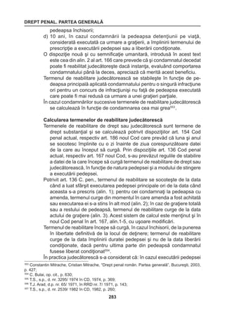 DREPT PENAL. PARTEA GENERALĂ 
283 
pedeapsa închisorii; 
d) 10 ani, în cazul condamnării la pedeapsa detenţiunii pe viaţă, 
considerată executată ca urmare a graţierii, a împlinirii termenului de 
prescripţie a executării pedepsei sau a liberării condiţionate. 
O dispoziţie nouă şi cu semnificaţie umanitară, introdusă în acest text 
este cea din alin. 2 al art. 166 care prevede că şi condamnatul decedat 
poate fi reabilitat judecătoreşte dacă instanţa, evaluând comportarea 
condamnatului până la deces, apreciază că merită acest beneficiu. 
Termenul de reabilitare judecătorească se stabileşte în funcţie de pe-deapsa 
principală aplicată condamnatului pentru o singură infracţiune 
ori pentru un concurs de infracţiunişi nu faţă de pedeapsa executată 
care poate fi mai redusă ca urmare a unei graţieri parţiale. 
În cazul condamnărilor succesive termenele de reabilitare judecătorescă 
se calculează în funcţie de condamnarea cea mai grea553 . 
Calcularea termenelor de reabilitare judecătorescă 
Termenele de reabilitare de drept sau judecătorescă sunt termene de 
drept substanţial şi se calculează potrivit dispoziţiilor art. 154 Cod 
penal actual, respectiv art. 186 noul Cod care prevăd că luna şi anul 
se socotesc împlinite cu o zi înainte de ziua corespunzătoare datei 
de la care au început să curgă. Prin dispoziţiile art. 136 Cod penal 
actual, respectiv art. 167 noul Cod, s-au prevăzut regulile de stabilire 
a datei de la care începe să curgă termenul de reabilitare de drept sau 
judecătorească, în funcţie de natura pedepsei şi a modului de stingere 
a executării pedepsei. 
Potrivit art. 136 C. pen., termenul de reabilitare se socoteşte de la data 
când a luat sfârşit executarea pedepsei principale ori de la data când 
aceasta s-a prescris (alin. 1); pentru cei condamnaţi la pedeapsa cu 
amenda, termenul curge din momentul în care amenda a fost achitată 
sau executarea ei s-a stins în alt mod (alin. 2); în caz de graţiere totală 
sau a restului de pedeapsă, termenul de reabilitare curge de la data 
actului de graţiere (alin. 3). Acest sistem de calcul este menţinut şi în 
noul Cod penal în art. 167, alin.1-5, cu uşoare modificări. 
Termenul de reabilitare începe să curgă, în cazul închisorii, de la punerea 
în libertate definitivă de la locul de deţinere; termenul de reabilitare 
curge de la data împlinirii duratei pedepsei şi nu de la data liberării 
condiţionate, dacă pentru ultima parte din pedeapsă condamnatul 
fusese liberat condiţionat554 . 
În practica judecătorescă s-a considerat că: în cazul executării pedepsei 
553 Constantin Mitrache, Cristian Mitrache, “Drept penal român. Partea generală”, Bucureşti, 2003, 
p. 427; 
554 C. Bulai, op. cit., p. 630; 
555 T.S., s.p., d. nr. 3295/ 1974 în CD, 1974, p. 369; 
556 T.J. Arad, d.p. nr. 65/ 1971, în RRD nr. 7/ 1971, p. 143; 
557 T.S., s.p., d. nr. 2539/ 1982 în CD, 1982, p. 260; 
 