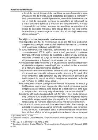 Aurel Teodor Moldovan 
284 
la locul de muncă termenul de reabilitare se calculează de la data 
următoarei zile de muncă, când executarea pedepsei s-a încheiat555 ; 
dacă prin comutarea arestării preventive, nu mai rămâne de executat 
nici un rest de pedeapsă, termenul de reabilitare se calculează de 
la data rămânerii definitive a hotărârii de condamnare556 ; în cazul 
condamnărilor succesive, termenul de reabilitare se calculează în 
funcţie de pedeapsa mai grea, care atrage deci cel mai lung termen 
de reabilitare şi care va curge de la data când a luat sfârşit executarea 
ultimei pedepse557 . 
Condiţii cu privire la conduita condamnatului 
Prin dispoziţiile art. 137 C. Penal actual şi ale art. 168 noul Cod penal, 
s-au prevăzut condiţiile care trebuie îndeplinite de către cel condamnat 
pentru obţinerea reabilitării judecătoreşti. 
În cursul termenului de reabilitare, condamnatul să nu suferit o nouă 
condamnare (art. 137 lit. a) Cod penal actual), pentru că o nouă con-damnare, 
întrerupe termenul de reabilitare şi astfel un nou termen de 
reabilitare urmează să curgă de la data executării pedepsei ori de la 
stingerea acesteia şi în raport cu pedeapsa cea mai grea. 
Această condiţie este îndeplinită şi în situaţia în care solicitantul reabilitării 
a fost condamnat pentru o nouă faptă, dar care ulterior a fost amnistiată 
ori a intervenit dezincriminarea acesteia558 . 
Condamnatul care cere reabilitarea trebuie să aibă asigurată existenţa 
prin muncă sau prin alte mijloace oneste, precum şi în cazul când 
fostul condamnat este pensionar sau are vârsta de a fi pensionat ori 
fiind incapabil de muncă se află în întreţinerea membrilor de familie 
(art. 137 alin. lit. b) Cod penal actual). 
Prin prevederea acestei condiţii este stimulată încadrarea în muncă şi 
desfăşurarea unei munci oneste de către fostul condamnat pentru 
întreţinerea sa şi totodată este exclus de la reabilitare cel care duce 
un trai parazitar, care nu-şi asigură existenţa prin muncă cinstită559 . 
Solicitantul să fi avut o bună conduită (art. 137 alin. 1 lit. c) Codul penal ac-tual). 
Conduita bună a fostului condamnat presupune integrarea deplină 
în societate, respectarea legilor şi a regulilor de convieţuire socială, 
nereducându-se numai la aspectul că nu a mai săvârşit infracţiuni. 
Conduita bună a condamnatului se examinează de către instanţa de 
judecată investită cu judecarea cererii de reabilitare, atât în familie, 
la locul de mună, în societate, cât şi în orice împrejurare în care con-damnatul 
s-a aflat şi pe întreaga perioadă de la executarea pedepsei 
558 Şt. Daneş, op. cit., p. 683; 
559 Constantin Mitrache, Cristian Mitrache, “Drept penal român. Partea generală”, Bucureşti, 2003, 
p. 429; 
560 T.S., s.p., d. nr. 89/ 1972 în CD, 1972, p. 478; 
561 Constantin Mitrache, Cristian Mitrache, “Drept penal român. Partea generală”, Bucureşti, 2003, 
p. 430; 
 