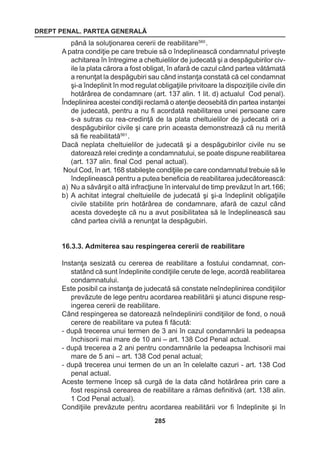 DREPT PENAL. PARTEA GENERALĂ 
285 
până la soluţionarea cererii de reabilitare560 . 
A patra condiţie pe care trebuie să o îndeplinească condamnatul priveşte 
achitarea în întregime a cheltuielilor de judecată şi a despăgubirilor civ-ile 
la plata cărora a fost obligat, în afară de cazul când partea vătămată 
a renunţat la despăgubiri sau când instanţa constată că cel condamnat 
şi-a îndeplinit în mod regulat obligaţiile privitoare la dispoziţiile civile din 
hotărârea de condamnare (art. 137 alin. 1 lit. d) actualul Cod penal). 
Îndeplinirea acestei condiţii reclamă o atenţie deosebită din partea instanţei 
de judecată, pentru a nu fi acordată reabilitarea unei persoane care 
s-a sutras cu rea-credinţă de la plata cheltuielilor de judecată ori a 
despăgubirilor civile şi care prin aceasta demonstrează că nu merită 
să fie reabilitată561 . 
Dacă neplata cheltuielilor de judecată şi a despăgubirilor civile nu se 
datorează relei credinţe a condamnatului, se poate dispune reabilitarea 
(art. 137 alin. final Cod penal actual). 
Noul Cod, în art. 168 stabileşte condiţiile pe care condamnatul trebuie să le 
îndeplinească pentru a putea beneficia de reabilitarea judecătorească: 
a) Nu a săvârşit o altă infracţiune în intervalul de timp prevăzut în art.166; 
b) A achitat integral cheltuielile de judecată şi şi-a îndeplinit obligaţiile 
civile stabilite prin hotărârea de condamnare, afară de cazul când 
acesta dovedeşte că nu a avut posibilitatea să le îndeplinească sau 
când partea civilă a renunţat la despăgubiri. 
16.3.3. Admiterea sau respingerea cererii de reabilitare 
Instanţa sesizată cu cererea de reabilitare a fostului condamnat, con-statând 
că sunt îndeplinite condiţiile cerute de lege, acordă reabilitarea 
condamnatului. 
Este posibil ca instanţa de judecată să constate neîndeplinirea condiţiilor 
prevăzute de lege pentru acordarea reabilitării şi atunci dispune resp-ingerea 
cererii de reabilitare. 
Când respingerea se datorează neîndeplinirii condiţiilor de fond, o nouă 
cerere de reabilitare va putea fi făcută: 
- după trecerea unui termen de 3 ani în cazul condamnării la pedeapsa 
închisorii mai mare de 10 ani – art. 138 Cod Penal actual. 
- după trecerea a 2 ani pentru condamnările la pedeapsa închisorii mai 
mare de 5 ani – art. 138 Cod penal actual; 
- după trecerea unui termen de un an în celelalte cazuri - art. 138 Cod 
penal actual. 
Aceste termene încep să curgă de la data când hotărârea prin care a 
fost respinsă cerearea de reabilitare a rămas definitivă (art. 138 alin. 
1 Cod Penal actual). 
Condiţiile prevăzute pentru acordarea reabilitării vor fi îndeplinite şi în 
 