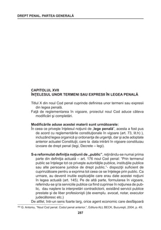 DREPT PENAL. PARTEA GENERALĂ 
287 
CAPITOLUL XVII 
ÎNŢELESUL UNOR TERMENI SAU EXPRESII ÎN LEGEA PENALĂ 
Titlul X din noul Cod penal cuprinde definirea unor termeni sau expresii 
din legea penală. 
Faţă de reglementarea în vigoare, proiectul noul Cod aduce câteva 
modificări şi completări. 
Modificările aduse acestei materii sunt următoarele: 
În ceea ce priveşte înţelesul noţiunii de „lege penală”, acesta a fost pus 
de acord cu reglementările constituţionale în vigoare (art. 73, lit.h) ), 
incluzând legea organică şi ordonanţa de urgenţă, dar şi acte adoptate 
anterior actualei Constituţii, care la data intrării în vigoare constituiau 
izvoare de drept penal (legi, Decrete – legi). 
S-a reformulat definiţia noţiunii de „public”, reţinându-se numai prima 
parte din definiţia actuală – art. 176 noul Cod penal: “Prin termenul 
public se înţelege tot ce priveşte autorităţile publice, instituţiile publice 
sau alte persoane juridice de drept public.”- dispoziţii suficient de 
cuprinzătoare pentru a exprima tot ceea ce se înţelege prin public. Ca 
urmare, au devenit inutile explicaţiile care erau date acestei noţiuni 
în legea actuală (art. 145). Pe de altă parte, formularea în vigoare, 
referindu-se şi la serviciile publice ca fiind cuprinse în noţiunea de pub-lic, 
dau naştere la interpretări contradictorii, existând servicii publice 
prestate şi de liber profesionişti (de exemplu. avocat, notar, executor 
judecătoresc etc.) 
De altfel, într-un sens foarte larg, orice agent economic care desfăşoară 
562 G. Antoniu, “Noul Cod penal. Codul penal anterior.”, Editura ALL BECK, Bucureşti, 2004, p. 49; 
 