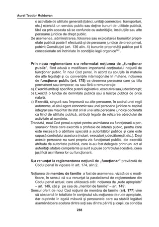 Aurel Teodor Moldovan 
288 
o activitate de utilitate generală (bănci, unităţi comerciale, transporturi, 
etc.) exercită un serviciu public sau deţine bunuri de utilitate publică, 
fără ca prin aceasta să se confunde cu autorităţile, instituţiile sau alte 
persoane juridice de drept public. 
De asemenea, administrarea, folosirea sau exploatarea bunurilor propri-etate 
publică poate fi efectuată şi de persoane juridice de drept privat, 
potrivit Constituţiei (art. 136 alin. 4) bunurile proprietăţii publice pot fi 
concesionate ori închiriate în condiţiile legii organice562 . 
Prin noua reglementare s-a reformulat noţiunea de „funcţionar 
public”, fiind adusă o modificare importantă conţinutului noţiunii de 
funcţionar public. În noul Cod penal, în acord cu soluţiile în materie 
din alte legislaţii şi cu convenţiile internaţionale în materie, noţiunea 
de funcţionar public (art. 175) va desemna persoana care cu titlu 
permanent sau temporar, cu sau fără o remuneraţie: 
a) Exercită atribuţii specifice puterii legislative, executive sau judecătoreşti; 
b) Exercită o funcţie de demnitate publică sau o funcţie publică de orice 
natură; 
c) Exercită, singură sau împreună cu alte persoane, în cadrul unei regii 
autonome, al altui agent economic sau unei persoane juridice cu capital 
integral sau majoritar de stat ori al unei alte persoane juridice declarată 
ca fiind de utilitate publică, atribuţii legate de relizarea obiectului de 
activitate al acesteia. 
Totodată, noul Cod penal a optat pentru asimilarea cu funcţionarii a per-soanelor 
fizice care exercită o profesie de interes public, pentru care 
este necesară o abilitare specială a autorităţilor publice şi care este 
supusă controlului acestora (notari, executori judecătoreşti, etc.). Deşi 
aceste persoane nu sunt propriu-zis funcţionari publici, ele exercită 
atribute de autoritate publică, care le-au fost delegate printr-un act al 
autorităţii statale competente şi sunt supuse controlului acesteia, ceea 
justifică asimilarea lor cu funcţionarii. 
S-a renunţat la reglementarea noţiunii de „funcţionar” prevăzută de 
Codul penal în vigoare în art. 174, alin.2. 
Noţiunea de membru de familie a fost de asemenea, vizată de o modi-ficare, 
în sensul că s-a renunţat la paralelismul de reglementare din 
Codul penal actual, care utilizează atât noţiunea de „rude apropiate” 
– art. 149, cât şi pe cea de „membri de familie” – art. 1491. 
Sensul oferit de noul Cod noţiunii de membru de familie (art. 177) vine 
să absoarbă în totalitate în conţinutul său noţiunea de rude apropiate, 
dar cuprinde în egală măsură şi persoanele care au stabilit legături 
asemănătoare acelora dintre soţi sau dintre părinţi şi copii, cu condiţia 
 