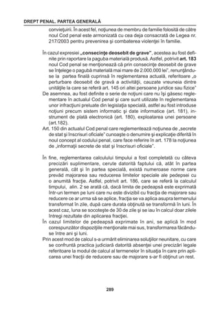 DREPT PENAL. PARTEA GENERALĂ 
289 
convieţuirii. În acest fel, noţiunea de membru de familie folosită de către 
noul Cod penal este armonizată cu cea deja consacrată de Legea nr. 
217/2003 pentru prevenirea şi combaterea violenţei în familie. 
În cazul expresiei „consecinţe deosebit de grave”, acestea au fost defi-nite 
prin raportare la paguba materială produsă. Astfel, potrivit art. 183 
noul Cod penal se menţionează că prin consecinţe deosebit de grave 
se înţelege o pagubă materială mai mare de 2.000.000 lei”, renunţându-se 
la partea finală cuprinsă în reglementarea actuală, referitoare „o 
perturbare deosebit de gravă a activităţii, cauzate vreuneia dintre 
unităţile la care se referă art. 145 ori altei persoane juridice sau fizice” 
De asemnea, au fost definite o serie de noţiuni care nu îşi găsesc regle-mentare 
în actualul Cod penal şi care sunt utilizate în reglementarea 
unor infracţiuni preluate din legislaţia specială, astfel au fost introduse 
noţiuni precum sistem informatic şi date informatice (art. 181), in-strument 
de plată electronică (art. 180), exploatarea unei persoane 
(art.182). 
Art. 150 din actualul Cod penal care reglementează noţiunea de „secrete 
de stat şi înscrisuri oficiale” cunoaşte o denumire şi explicaţie diferită în 
noul concept al codului penal, care face referire în art. 178 la noţiunea 
de „informaţii secrete de stat şi înscrisuri oficiale”. 
În fine, reglementarea calculului timpului a fost completată cu câteva 
precizări suplimentare, cerute datorită faptului că, atât în partea 
generală, cât şi în partea specială, există numeroase norme care 
prevăd majorarea sau reducerea limitelor speciale ale pedepsei cu 
o anumită fracţie. Astfel, potrivit art. 186, care se referă la calculul 
timpului, alin. 2 se arată că, dacă limita de pedeapsă este exprimată 
într-un termen pe luni care nu este divizibil cu fracţia de majorare sau 
reducere ce ar urma să se aplice, fracţia se va aplica asupra termenului 
transformat în zile, după care durata obţinută se transformă în luni. În 
acest caz, luna se socoteşte de 30 de zile şi se iau în calcul doar zilele 
întregi rezultate din aplicarea fracţiei. 
În cazul limitelor de pedeapsă exprimate în ani, se aplică în mod 
corespunzător dispoziţiile menţionate mai sus, transformarea făcându-se 
între ani şi luni. 
Prin acest mod de calcul s-a urmărit eliminarea soluţiilor neunitare, cu care 
se confruntă practica judiciară datorită absenţei unei precizări legale 
referitoare la modul de calcul al termenelor în situaţia în care prin apli-carea 
unei fracţii de reducere sau de majorare s-ar fi obţinut un rest. 
 
