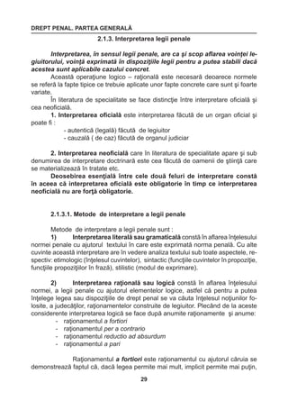 DREPT PENAL. PARTEA GENERALĂ 
29 
2.1.3. Interpretarea legii penale 
Interpretarea, în sensul legii penale, are ca şi scop aflarea voinţei le-giuitorului, 
voinţă exprimată în dispoziţiile legii pentru a putea stabili dacă 
acestea sunt aplicabile cazului concret. 
Această operaţiune logico – raţională este necesară deoarece normele 
se referă la fapte tipice ce trebuie aplicate unor fapte concrete care sunt şi foarte 
variate. 
În literatura de specialitate se face distincţie între interpretare oficială şi 
cea neoficială. 
1. Interpretarea oficială este interpretarea făcută de un organ oficial şi 
poate fi : 
- autentică (legală) făcută de legiuitor 
- cauzală ( de caz) făcută de organul judiciar 
2. Interpretarea neoficială care în literatura de specialitate apare şi sub 
denumirea de interpretare doctrinară este cea făcută de oamenii de ştiinţă care 
se materializează în tratate etc. 
Deosebirea esenţială între cele două feluri de interpretare constă 
în aceea că interpretarea oficială este obligatorie în timp ce interpretarea 
neoficială nu are forţă obligatorie. 
2.1.3.1. Metode de interpretare a legii penale 
Metode de interpretare a legii penale sunt : 
1) Interpretarea literală sau gramaticală constă în aflarea înţelesului 
normei penale cu ajutorul textului în care este exprimată norma penală. Cu alte 
cuvinte această interpretare are în vedere analiza textului sub toate aspectele, re-spectiv: 
etimologic (înţelesul cuvintelor), sintactic (funcţiile cuvintelor în propoziţie, 
funcţiile propoziţiilor în frază), stilistic (modul de exprimare). 
2) Interpretarea raţională sau logică constă în aflarea înţelesului 
normei, a legii penale cu ajutorul elementelor logice, astfel că pentru a putea 
înţelege legea sau dispoziţiile de drept penal se va căuta înţelesul noţiunilor fo-losite, 
a judecăţilor, raţionamentelor construite de legiuitor. Plecând de la aceste 
considerente interpretarea logică se face după anumite raţionamente şi anume: 
- raţionamentul a fortiori 
- raţionamentul per a contrario 
- raţionamentul reductio ad absurdum 
- raţionamentul a pari 
Raţionamentul a fortiori este raţionamentul cu ajutorul căruia se 
demonstrează faptul că, dacă legea permite mai mult, implicit permite mai puţin, 
 