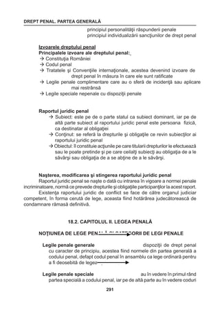 DREPT PENAL. PARTEA GENERALĂ 
291 
principiul personalităţii răspunderii penale 
principiul individualizării sancţiunilor de drept penal 
Izvoarele dreptului penal 
Principalele izvoare ale dreptului penal: 
 Constituţia României 
 Codul penal 
 Tratatele şi Convenţiile internaţionale, acestea devenind izvoare de 
drept penal în măsura în care ele sunt ratificate 
 Legile penale complimentare care au o sferă de incidenţă sau aplicare 
mai restrânsă 
 Legile speciale nepenale cu dispoziţii penale 
Raportul juridic penal 
 Subiect: este pe de o parte statul ca subiect dominant, iar pe de 
altă parte subiect al raportului juridic penal este persoana fizică, 
ca destinatar al obligaţiei 
 Conţinut: se referă la drepturile şi obligaţile ce revin subiecţilor ai 
raportului juridic penal 
 Obiectul: îl constituie acţiunile pe care titularii drepturilor le efectuează 
sau le poate pretinde şi pe care ceilalţi subiecţi au obligaţia de a le 
săvârşi sau obligaţia de a se abţine de a le săvârşi. 
Naşterea, modificarea şi stingerea raportului juridic penal 
Raportul juridic penal se naşte o dată cu intrarea în vigoare a normei penale 
incriminatoare, normă ce prevede drepturile şi obligaţiile participanţilor la acest raport. 
Existenţa raportului juridic de conflict se face de către organul judiciar 
competent, în forma cerută de lege, aceasta fiind hotărârea judecătorească de 
condamnare rămasă definitivă. 
18.2. CAPITOLUL II. LEGEA PENALĂ 
NOŢIUNEA DE LEGE PENALĂ ŞI CATEGORII DE LEGI PENALE 
Legile penale generale dispoziţii de drept penal 
cu caracter de principiu, acestea fiind normele din partea generală a 
codului penal, defapt codul penal în ansamblu ca lege ordinară pentru 
a fi deosebită de legea specială ; 
Legile penale speciale au în vedere în primul rând 
partea 
specială 
a codului penal, iar pe de altă parte au în vedere coduri 
 