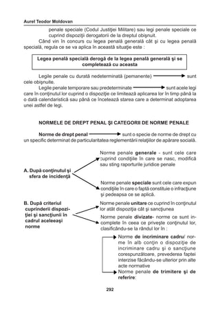 Aurel Teodor Moldovan 
292 
penale speciale (Codul Justiţiei Militare) sau legi penale speciale ce 
cuprind dispoziţii derogatorii de la dreptul obişnuit. 
Când vin în concurs cu legea penală generală cât şi cu legea penală 
specială, regula ce se va aplica în această situaţie este : 
Legile penale cu durată nedeterminată (pemanente) sunt 
cele obişnuite. 
Legile penale temporare sau predeterminate sunt acele legi 
care în conţinutul lor cuprind o dispoziţie ce limitează aplicarea lor în timp până la 
o dată calendaristică sau până ce încetează starea care a determinat adoptarea 
unei astfel de legi. 
NORMELE DE DREPT PENAL ŞI CATEGORII DE NORME PENALE 
Norme de drept penal sunt o specie de norme de drept cu 
un specific determinat de particularitatea reglementării relaţiilor de apărare socială. 
Legea penală specială derogă de la legea penală generală şi se 
completează cu aceasta 
A. După conţinutul şi 
sfera de incidenţă 
Norme penale generale - sunt cele care 
cuprind condiţiile în care se nasc, modifică 
sau sting raporturile juridice penale 
Norme penale speciale sunt cele care expun 
condiţiile în care o faptă constituie o infracţiune 
şi pedeapsa ce se aplică. 
B. După criteriul 
cuprinderii 
dispozi-ţiei 
şi sancţiunii în 
cadrul aceleeaşi 
norme 
Norme penale unitare ce cuprind în conţinutul 
lor atât dispoziţia cât şi sancţiunea 
Norme penale divizate- norme ce sunt in-complete 
în ceea ce priveşte conţinutul lor, 
clasificându-se la rândul lor în : 
Norme de incriminare cadru/ nor-me 
în alb conţin o dispoziţie de 
incriminare cadru şi o sancţiune 
corespunzătoare, prevederea faptei 
interzise făcându-se ulterior prin alte 
acte normative 
Norme penale de trimitere şi de 
referire: 
 