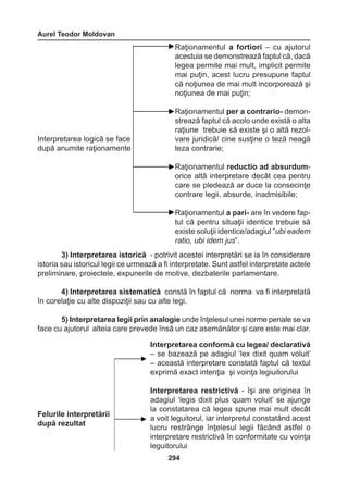 Aurel Teodor Moldovan 
294 
Interpretarea logică se face 
după anumite raţionamente 
Raţionamentul a fortiori – cu ajutorul 
acestuia se demonstrează faptul că, dacă 
legea permite mai mult, implicit permite 
mai puţin, acest lucru presupune faptul 
că noţiunea de mai mult incorporează şi 
noţiunea de mai puţin; 
Raţionamentul per a contrario- demonstrează 
faptul că acolo unde există o alta 
raţiune trebuie să existe şi o altă rezol-vare 
juridică/ cine susţine o teză neagă 
teza contrarie; 
Raţionamentul reductio ad absurdum-orice 
altă interpretare decât cea pentru 
care se pledează ar duce la consecinţe 
contrare legii, absurde, inadmisibile; 
Raţionamentul a pari- are în vedere fap-tul 
că pentru situaţii identice trebuie să 
existe soluţii identice/adagiul “ubi eadem 
ratio, ubi idem jus”. 
3) Interpretarea istorică - potrivit acestei interpretări se ia în considerare 
istoria sau istoricul legii ce urmează a fi interpretate. Sunt astfel interpretate actele 
preliminare, proiectele, expunerile de motive, dezbaterile parlamentare. 
4) Interpretarea sistematică constă în faptul că norma va fi interpretată 
în corelaţie cu alte dispoziţii sau cu alte legi. 
5) Interpretarea legii prin analogie unde înţelesul unei norme penale se va 
face cu ajutorul alteia care prevede însă un caz asemănător şi care este mai clar. 
Interpretarea conformă cu legea/ declarativă 
– se bazează pe adagiul ‘lex dixit quam voluit’ 
– această interpretare constată faptul că textul 
exprimă exact intenţia şi voinţa legiuitorului 
Interpretarea restrictivă - îşi are originea în 
adagiul ‘legis dixit plus quam voluit’ se ajunge 
la constatarea că legea spune mai mult decât 
a voit leguitorul, iar interpretul constatând acest 
lucru restrânge înţelesul legii făcând astfel o 
interpretare restrictivă în conformitate cu voinţa 
leguitorului 
Felurile interpretării 
după rezultat 
 