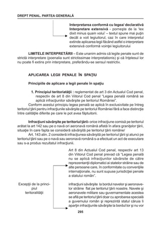 DREPT PENAL. PARTEA GENERALĂ 
295 
Interpretarea conformă cu legea/ declarativă 
Interpretare extensivă - porneşte de la ‘lex 
dixit minus quam volui’ – textul spune mai puţin 
decât a voit legiuitorul, caz în care interpretul 
extinde aplicarea legii făcând astfel o interpretare 
extensivă conformă voinţei legiuitorului 
LIMITELE INTERPRETĂRII – Este unanim admis că legile penale sunt de 
strictă interpretare (poenalia sunt strictissimae interpretationis) şi că înţelesul lor 
nu poate fi extins prin interpretare, preferându-se sensul restrictiv. 
APLICAREA LEGII PENALE ÎN SPAŢIU 
Principiile de aplicare a legii penale în spaţiu 
1. Principiul teritoriatăţii : reglementat de art 3 din Actualul Cod penal, 
respectiv de art 8 din Viitorul Cod penal “Legea penală română se 
aplică infracţiunilor săvârşite pe teritoriul României”. 
Conform acestui principiu legea penală se aplică în exclusivitate pe întreg 
teritoriul ţării pentru infracţiunile săvârşite pe teritoriul României fără a face distincţie 
între calităţile diferite pe care le pot avea făptuitorii. 
Infracţiuni săvârşite pe teritoriul ţării- orice infracţiune comisă pe teritoriul 
arătat la art 142 sau pe o navă ori aeronavă română aflată în afara graniţelor ţării, 
situaţie în care fapta se consideră săvârşită pe teritoriul ţării române/ 
Art. 143 alin. 2 consideră infracţiunea săvârşită pe teritoriul ţării şi atunci pe 
teritoriul ţării sau pe o navă sau aeronavă română s-a efectuat un act de executare 
sau s-a produs rezultatul infracţiunii. 
Art 8 din Actualul Cod penal, respectiv art 13 
din Viitorul Cod penal prevad că “Legea penală 
nu se aplică infracţiunilor săvârsite de către 
reprezentanţii diplomatici ai statelor străine sau de 
alte persoane care, în conformitate cu convenţiile 
internaţionale, nu sunt supuse jurisdicţiei penale 
a statului român”. 
infracţiuni săvârşite la bordul navelor şi aeronave-lor 
străine flat pe teritoriul ţării noastre. Navele şi 
aeronavele militare sau guvernamentale acestea 
se află pe teritoriul ţării doar cu aprobarea specială 
a guvernului român şi reprezintă statul căruia îi 
aparţin infracţiunile săvârşite la bordul lor şi nu vor 
Excepţii de la princi-piul 
teritoralităţii 
 