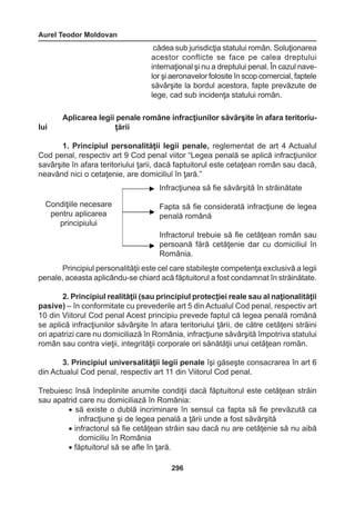 Aurel Teodor Moldovan 
296 
cădea sub jurisdicţia statului român. Soluţionarea 
acestor conflicte se face pe calea dreptului 
internaţional şi nu a dreptului penal. În cazul nave-lor 
şi aeronavelor folosite în scop comercial, faptele 
săvârşite la bordul acestora, fapte prevăzute de 
lege, cad sub incidenţa statului român. 
Aplicarea legii penale române infracţiunilor săvârşite în afara teritoriu-lui 
ţării 
1. Principiul personalităţii legii penale, reglementat de art 4 Actualul 
Cod penal, respectiv art 9 Cod penal viitor “Legea penală se aplică infracţiunilor 
savârşite în afara teritoriului ţarii, dacă faptuitorul este cetaţean român sau dacă, 
neavând nici o cetaţenie, are domiciliul în ţară.” 
Principiul personalităţii este cel care stabileşte competenţa exclusivă a legii 
penale, aceasta aplicându-se chiard acă făptuitorul a fost condamnat în străinătate. 
2. Principiul realităţii (sau principiul protecţiei reale sau al naţionalităţii 
pasive) – în conformitate cu prevederile art 5 din Actualul Cod penal, respectiv art 
10 din Viitorul Cod penal Acest principiu prevede faptul că legea penală română 
se aplică infracţiunilor săvârşite în afara teritoriului ţării, de către cetăţeni străini 
ori apatrizi care nu domiciliază în România, infracţiune săvârşită împotriva statului 
român sau contra vieţii, integrităţii corporale ori sănătăţii unui cetăţean român. 
3. Principiul universalităţii legii penale îşi găseşte consacrarea în art 6 
din Actualul Cod penal, respectiv art 11 din Viitorul Cod penal. 
Trebuiesc însă îndeplinite anumite condiţii dacă făptuitorul este cetăţean străin 
sau apatrid care nu domiciliază în România: 
• să existe o dublă incriminare în sensul ca fapta să fie prevăzută ca 
infracţiune şi de legea penală a ţării unde a fost săvârşită 
• infractorul să fie cetăţean străin sau dacă nu are cetăţenie să nu aibă 
domiciliu în România 
• făptuitorul să se afle în ţară. 
Infracţiunea să fie săvârşită în străinătate 
Fapta să fie considerată infracţiune de legea 
penală română 
Infractorul trebuie să fie cetăţean român sau 
persoană fără cetăţenie dar cu domiciliul în 
România. 
Condiţiile necesare 
pentru aplicarea 
principiului 
 