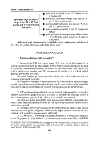Aurel Teodor Moldovan 
298 
Aplicarea legii penale mai favorabile în cazul pedepselor definitive  
art. 14 şi 15 Cod penal actual, art 6 Cod penal viitor 
PRACTICĂ CAPITOLUL II 
1. Aplicarea legii penale în spaţiu563 
1. În sarcina lui E.M. s-a reţinut faptul că, în timp ce se afla la pescuit pe 
Marea Neagră împreună cu alţi pescari, printr-o manevra greşită a bărcii pe care 
o conducea, a determinat căderea în mare a lui O.I. Din cauza unei lovituri suf-erite 
în cădere şi a valurilor mari, O.I. nu a putut să înoate şi nu a putut fi salvat, 
găsindu-şi moartea prin înec. 
Se pune întrebarea dacă fapta de ucidere din culpă cade sau nu sub 
incidenţa legii noastre penale. 
R : Fapta fiind săvârşită în apele teritoriale ale României este aplicabilă legea 
penală română. Aceeaşi soluţie şi dacă fapta s-ar fi comis în afara mării teritoriale, 
fapta săvârşită pe ambarcaţiunea română fiind considerată pe teritoriul ţării. 
2. M.P. cetăţean italian aflat în excursie turistică în ţara noastră, conducând 
neatent autoturismul proprietatea sa, a produs un accident de circulaţie în care a 
fost ucis cetăţeanul german K.W., aflat şi el ca turist în ţara noastră 
Se cere a se arăta dacă fapta cade sau nu sub incidenţa legii noastre pe-nale 
şi dacă făptuitorul poate pretinde să i se aplice legea penală italiană care îi 
este mai favorabilă. 
R : Infracţiunea fiind săvârşită pe teritoriul României se aplică legea penală 
română, exclusiv şi necondiţionat, indiferent de legea penală a statului al cărui 
cetăţean ar fi infractorul sau persoana vătămată 
3. I.C., M.A şi G.I., marinari pe un cargou românesc, în timpul unei escale în 
portul Singapore, au sustras de la bordul navei care transporta mărfuri din R.P.D. 
principiul activităţii  art.10 Cod penal, art 
3 Cod penal 
principiul neretroactivităţii legii penale  
art.11 Cod penal actual 
principiul retroactivităţii legii penale  art. 5 
alin.2 C.penal actual 
principiul ultraactivităţii  art. 16 Cod penal 
actual 
principiul aplicării legii penale mai favorabile 
 art.13 Cod penal actual, art 5 Viitorul 
Cod penal 
Aplicarea legii penale în 
timp  art. 10 – 16 Cod 
penal, art 3-7 din Viitorul 
Cod penal 
563 Constantin Bulai, Constantin Mitrache- Drept penal român. Parte generală. Culegere de probleme 
din pactica judiciară pentru uzul studenţilor, ediţia a III-a revăzută şi adăugită. Casa de editură şi 
presă “Şansa”. S.R.L. Bucureşti 1996 
 