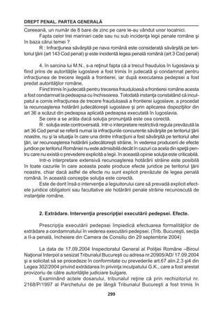 DREPT PENAL. PARTEA GENERALĂ 
299 
Coreeană, un număr de 8 bare de zinc pe care le-au vândut unor localnici. 
Fapta celor trei marinari cade sau nu sub incidenţa legii penale române şi 
în baza cărui temei ? 
R : Infracţiunea săvârşită pe nava română este considerată săvârşită pe teri-toriul 
ţării (art 143 Cod penal) şi este incidentă legea penală română (art 3 Cod penal) 
4. în sarcina lui M.N., s-a reţinut fapta că a trecut fraudulos în Iugoslavia şi 
fiind prins de autorităţile iugoslave a fost trimis în judecată şi condamnat pentru 
infracţiunea de trecere ilegală a frontierei, iar după executarea pedepsei a fost 
predat autorităţilor române. 
Fiind trimis în judecată pentru trecerea frauduloasă a frontierei române acesta 
a fost condamnat la pedeapsa cu închisoarea. Totodată instanţa constatând că incul-patul 
a comis infracţiunea de trecere frauduloasă a frontierei iugoslave, a procedat 
la recunoaşterea hotărârii judecătoreşti iugoslave şi prin aplicarea dispoziţiilor din 
art 36 a scăzut din pedeapsa aplicată pedeapsa executată în Iugoslavia. 
Se cere a se arăta dacă soluţia pronunţată este cea corectă. 
R : soluţia este controversată. Intr-o interpretare restrictivă regula prevăzută la 
art 36 Cod penal se referă numai la infracţiunile concurente săvârşite pe teritoriul ţării 
noastre, nu şi la situaţia în care una dintre infracţiuni a fost săvârşită pe teritoriul altei 
ţări, iar recunoaşterea hotărârii judecătoreşti străine, în vederea producerii de efecte 
juridice pe teritoriul României nu este admisibilă decât în cazuri ca acela din speţă pen-tru 
care nu există o prevedere explicită a legii. în această opinie soluţia este criticabilă. 
Intr-o interpretare extensivă recunoaşterea hotărârii străine este posibilă 
în toate cazurile în care aceasta poate produce efecte juridice pe teritoriul ţării 
noastre, chiar dacă astfel de efecte nu sunt explicit prevăzute de legea penală 
română. în această concepţie soluţia este corectă. 
Este de dorit însă o intervenţie a legiuitorului care să prevadă explicit efect-ele 
juridice obligatorii sau facultative ale hotărârii penale străine recunoscută de 
instanţele române. 
2. Extrădare. Intervenţia prescripţiei executării pedepsei. Efecte. 
Prescripţia executării pedepsei împiedică efectuarea formalităţilor de 
extrădare a condamnatului în vederea executării pedepsei. (Trib. Bucureşti, secţia 
a II-a penală, încheiere din Camera de Consiliu din 29 septembrie 2004) 
La data de 17.09.2004 Inspectoratul General al Poliţiei Române –Biroul 
Naţional Interpol a sesizat Tribunalul Bucureşti cu adresa nr.20905/AD/ 17.09.2004 
şi a solicitat să se procedeze în conformitate cu prevederile art.67 alin.2,3 şi4 din 
Legea 302/2004 privind extrădarea în privinţa inculpatului G.K., care a fost arestat 
provizoriu de către autorităţile judiciare bulgare. 
Examinând actele dosarului, tribunalul reţine că prin rechizitoriul nr. 
2168/P/1997 al Parchetului de pe lângă Tribunalul Bucureşti a fost trimis în 
 