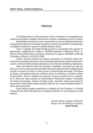 DREPT PENAL. PARTEA GENERALĂ 
3 
PREFAŢĂ 
Că “Dreptul este în continuă mişcare” este o sintagmă ce se regăseşte şi in 
continua dezvoltare a relaţiilor sociale care ocrotesc sociatatea şi omul ca individ. 
Necesitatea introducerii a unor noi principii şi a unor noi instituţii de drept pe-nal 
general au apărut ca o evoluţie necesară în procesul consolidării, transparenţei, 
şi adaptării europene în general a ştiinţei dreptului penal. 
Cele 17 capitole ale ediţiei de faţă exprimă o comparaţie între actuala re-glementare, 
modificată prin Legea nr. 58/2008 publicata in Monitorul Oficial nr. 
228 din 25.03.2008 şi Noul cod penal, adoptat prin Legea nr 286/2009, publicată 
în Monitorul Oficial nr 510/24.07.2009 
Autorul, folosind metoda de analiză comparativă, şi îmbinând repere per-manente 
de practică judiciară la care se adaugă organizarea şi sistematizarea ex-punerii, 
a dorit să îmbine metoda aplicativă cu cea instructiv ştiinţifică a materialului. 
Deşi sunt diferite moduri de abordare a prefaţării unei lucrări pe care am 
trăit-o şi o simt îmi este greu să mă despart de ea prin publicare fără a adăuga faptul 
că atât ca student şi doctor în drept penal la Universitatea Bucureşti, Facultatea 
de Drept, sub bagheta domnului profesor doctor Ion Oancea, şi profesor doctor 
Costică Bulai ,cât şi în calitate de practician în latura acuzării cât şi a apărării, 
iar în ultimii ani cadru didactic la Universitatea Transilvania, Braşov, Facultatea 
de Drept şi Sociologie, catedra de Drept public, disciplina “drept penal general” 
transmit prin intermediul acestei prefaţe îndemnul de a folosi rezultatul depus în 
mâna dumneavoastră. 
Dacă adaug acestei experienţe şi calitatea de Unit Directeur în Direcţia 
Închisorilor din cadrul Ministerului de Justiţie al Olandei (14 ani) întregesc enunţul 
anterior. 
Avocat, doctor şi decan al Baroului 
Braşov, din anul 2003 şi în prezent, 
Aurel Teodor 
 