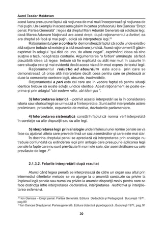 Aurel Teodor Moldovan 
30 
20 Ion Oancea – Drept penal. Partea Generală. Editura Dedactică şi Pedagogică Bucureşti 1971, 
pag,89 
21 Ion Oancea Drept penal. Partea generală. Editura didactică şi pedagocică . Bucureşti 1971, pag. 91 
acest lucru presupune faptul că noţiunea de mai mult încorporează şi noţiunea de 
mai puţin. Un exemplu în acest sens găsim în cartea profesorului Ion Oancea “Drept 
penal. Partea Generală” : legea dă dreptul Marii Adunări Generale să edicteze legi; 
dacă Marea Adunare Naţională are acest drept, după raţionamentul a fortiori, ea 
are dreptul să facă şi mai puţin, adică să interpreteze legi.20 
Raţionamentul per a contrario demonstrează faptul că acolo unde există o 
altă raţiune trebuie să existe şi o altă rezolvare juridică. Acest raţionament îl găsim 
exprimat în adagiul “qui dicit de uno, de altero negat”, exprimând ideea că cine 
susţine o teză, neagă teza contrarie. Argumentarea “a fortiori” urmăreşte să facă 
plauzibilă ideea că legea trebuie să fie explicată cu atât mai mult în cazurile în 
care situaţia este şi mai evidentă decât aceea vizată în mod expres de textul legii. 
Raţionamentul reductio ad absurdum este acela prin care se 
demonstrează că orice altă interpretare decât ceea pentru care se pledează ar 
duce la consecinţe contrare legii, absurde, inadmisibile. 
Raţionamentul a pari este cel care are în vedere faptul că pentru situaţii 
identice trebuie să existe soluţii juridice identice. Acest raţionament se poate ex-prima 
şi prin adagiul “ubi eadem ratio, ubi idem jus “. 
3) Interpretarea istorică - potrivit acestei interpretări se ia în considerare 
istoria sau istoricul legii ce urmează a fi interpretate. Sunt astfel interpretate actele 
preliminare, proiectele, expunerile de motive, dezbaterile parlamentare. 
4) Interpretarea sistematică constă în faptul că norma va fi interpretată 
în corelaţie cu alte dispoziţii sau cu alte legi. 
5) nterpretarea legii prin analogie unde înţelesul unei norme penale se va 
face cu ajutorul alteia care prevede însă un caz asemănător şi care este mai clar. 
În doctrina dreptului penal se apreciază că interpretarea prin analogie nu 
trebuie confundată cu extinderea legii prin anlogie care presupune aplicarea legii 
penale la fapte care nu sunt prevăzute în normele sale, dar asemănătoare cu cele 
prevăzute de lege .21 
2.1.3.2. Felurile interpretării după rezultat 
Atunci când legea penală se interpretează de către un organ sau altul prin 
intermediul diferitelor metode se va ajunge la o anumită concluzie cu privire la 
înţelesul legii penale sau numai cu privire la anumite dispoziţii motiv pentru care se 
face distincţia între interpretarea declarativă, interpretarea restrictivă şi interpre-tarea 
extensivă. 
 