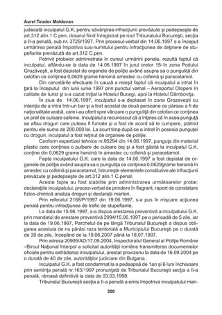Aurel Teodor Moldovan 
300 
judecată inculpatul G.K. pentru săvârşirea infracţiunii prevăzute şi pedepseşte de 
art.312 alin.1 C.pen, dosarul fiind înregistrat pe roul Tribunalului Bucureşti, secţia 
a II-a penală, sub nr. 3729/1997. Prin procesul-verbal din 14.06.1997 s-a început 
urmărirea penală împotriva sus-numitului pentru infracţiunea de deţinere de stu-pefiante 
prevăzută de art.312 C.pen. 
Potrivit probelor administrate în cursul urmăririi penale, rezultă faptul că 
inculpatul, aflându-se la data de 14.06.1997 în jurul orelor 1500 în zona Podului 
Grozăveşti, a fost depistat de organele de poliţie având asupra sa o punguliţă din 
celofan ce conţinea 0,0629 grame heroină amestec cu cofeină şi paracetamol. 
Din cercetările efectuate în cauză a reieşit faptul că inculpatul a intrat în 
ţară la începutul din lunii iunie 1997 prin punctul vamal – Aeroportul Otopeni în 
calitate de turist şi s-a cazat iniţial la Hotelul Bucegi, apoi la Hotelul Dâmboviţa. 
În ziua de 14.06.1997, inculpatul s-a deplasat în zona Grozaveşti cu 
intenţia de a intra într-un bar şi a fost acostat de două persoane ce păreau a fi de 
naţionalitate arabă, care i-au oferit spre vânzare o punguliţă din celofan ce conţinea 
un praf de culoare cafenie. Inculpatul a recunoscut că a înţeles că în acea punguţă 
se aflau droguri care puteau fi fumate şi a fost de acord să le cumpere, plătind 
pentru ele suma de 200.000 lei. La scurt timp după ce a intrat în posesia punguţei 
cu droguri, inculpatul a fost reţinut de organele de poliţie. 
Conform expertizei tehnice nr.95294 din 14.06.1997, punguţa din material 
plastic care conţinea o pulbere de culoare bej şi a fost găsită la inculpatul G.K. 
conţine din 0,0629 grame heroină în amestec cu cofeină şi paracetamol. 
Fapta inculpatului G.K. care la data de 14.06.1997 a fost depistat de or-ganele 
de poliţie având asupra sa o punguliţa ce conţinea 0,0629grame heroină în 
amestec cu cofeină şi paracetamol, întruneşte elementele constitutive ale infracţiunii 
prevăzute şi pedepseşte de art.312 alin.1 C.penal. 
Aceste fapte au fost stabilite prin administrarea următoarelor probe: 
declaraţiile inculpatului, proces-verbal de prindere în flagrant, raport de constatare 
fizico-chimică analiza droguri şi declaraţii martori. 
Prin referatul 2168/P/1997 din 19.06.1997, s-a pus în mişcare acţiunea 
penală pentru infracţiunea de trafic de stupefiante. 
La data de 15.06.1997, s-a dispus arestarea preventivă a inculpatului G.K. 
prin mandatul de arestare preventivă 2094/15.06.1997 pe o perioadă de 5 zile, iar 
la data de 19.06.1997, Parchetul de pe lângă Tribunalul Bucureşti a dispus obli-garea 
acestuia de nu părăsi raza teritorială a Municipiului Bucureşti pe o durată 
de 30 de zile, începând de la 19.06.2007 până la 18.07.1997. 
Prin adresa 20905/AD/17.09.2004, Inspectoratul General al Poliţie Române 
–Biroul Naţional Interpol a solicitat autorităţii române transmiterea documentelor 
oficiale pentru extrădarea inculpatului, arestat provizoriu la data de 16.09.2004 pe 
o durată de 40 de zile, autorităţilor judiciare din Bulgaria . 
Inculpatul G.K. a fost condamnat la o pedeapsă de 1an şi 6 luni închisoare 
prin sentinţa penală nr.163/1997 pronunţată de Tribunalul Bucureşti secţia a II-a 
penală, rămasă definitivă la data de 03.03.1998. 
Tribunalul Bucureşti secţia a II-a penală a emis împotriva inculpatului man- 
 