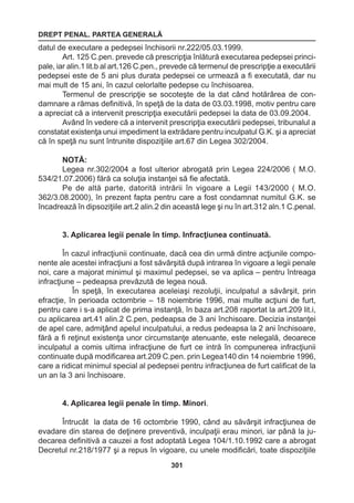 DREPT PENAL. PARTEA GENERALĂ 
301 
datul de executare a pedepsei închisorii nr.222/05.03.1999. 
Art. 125 C.pen. prevede că prescripţia înlătură executarea pedepsei princi-pale, 
iar alin.1 lit.b al art.126 C.pen., prevede că termenul de prescripţie a executării 
pedepsei este de 5 ani plus durata pedepsei ce urmează a fi executată, dar nu 
mai mult de 15 ani, în cazul celorlalte pedepse cu închisoarea. 
Termenul de prescripţie se socoteşte de la dat când hotărârea de con-damnare 
a rămas definitivă, în speţă de la data de 03.03.1998, motiv pentru care 
a apreciat că a intervenit prescripţia executării pedepsei la data de 03.09.2004. 
Având în vedere că a intervenit prescripţia executării pedepsei, tribunalul a 
constatat existenţa unui impediment la extrădare pentru inculpatul G.K. şi a apreciat 
că în speţă nu sunt întrunite dispoziţiile art.67 din Legea 302/2004. 
NOTĂ: 
Legea nr.302/2004 a fost ulterior abrogată prin Legea 224/2006 ( M.O. 
534/21.07.2006) fără ca soluţia instanţei să fie afectată. 
Pe de altă parte, datorită intrării în vigoare a Legii 143/2000 ( M.O. 
362/3.08.2000), în prezent fapta pentru care a fost condamnat numitul G.K. se 
încadrează în dipsoziţiile art.2 alin.2 din această lege şi nu în art.312 aln.1 C.penal. 
3. Aplicarea legii penale în timp. Infracţiunea continuată. 
În cazul infracţiunii continuate, dacă cea din urmă dintre acţiunile compo-nente 
ale acestei infracţiuni a fost săvârşită după intrarea în vigoare a legii penale 
noi, care a majorat minimul şi maximul pedepsei, se va aplica – pentru întreaga 
infracţiune – pedeapsa prevăzută de legea nouă. 
În speţă, în executarea aceleiaşi rezoluţii, inculpatul a săvârşit, prin 
efracţie, în perioada octombrie – 18 noiembrie 1996, mai multe acţiuni de furt, 
pentru care i s-a aplicat de prima instanţă, în baza art.208 raportat la art.209 lit.i, 
cu aplicarea art.41 alin.2 C.pen, pedeapsa de 3 ani închisoare. Decizia instanţei 
de apel care, admiţând apelul inculpatului, a redus pedeapsa la 2 ani închisoare, 
fără a fi reţinut existenţa unor circumstanţe atenuante, este nelegală, deoarece 
inculpatul a comis ultima infracţiune de furt ce intră în compunerea infracţiunii 
continuate după modificarea art.209 C.pen. prin Legea140 din 14 noiembrie 1996, 
care a ridicat minimul special al pedepsei pentru infracţiunea de furt calificat de la 
un an la 3 ani închisoare. 
4. Aplicarea legii penale în timp. Minori. 
Întrucât la data de 16 octombrie 1990, când au săvârşit infracţiunea de 
evadare din starea de deţinere preventivă, inculpaţii erau minori, iar până la ju-decarea 
definitivă a cauzei a fost adoptată Legea 104/1.10.1992 care a abrogat 
Decretul nr.218/1977 şi a repus în vigoare, cu unele modificări, toate dispoziţiile 
 